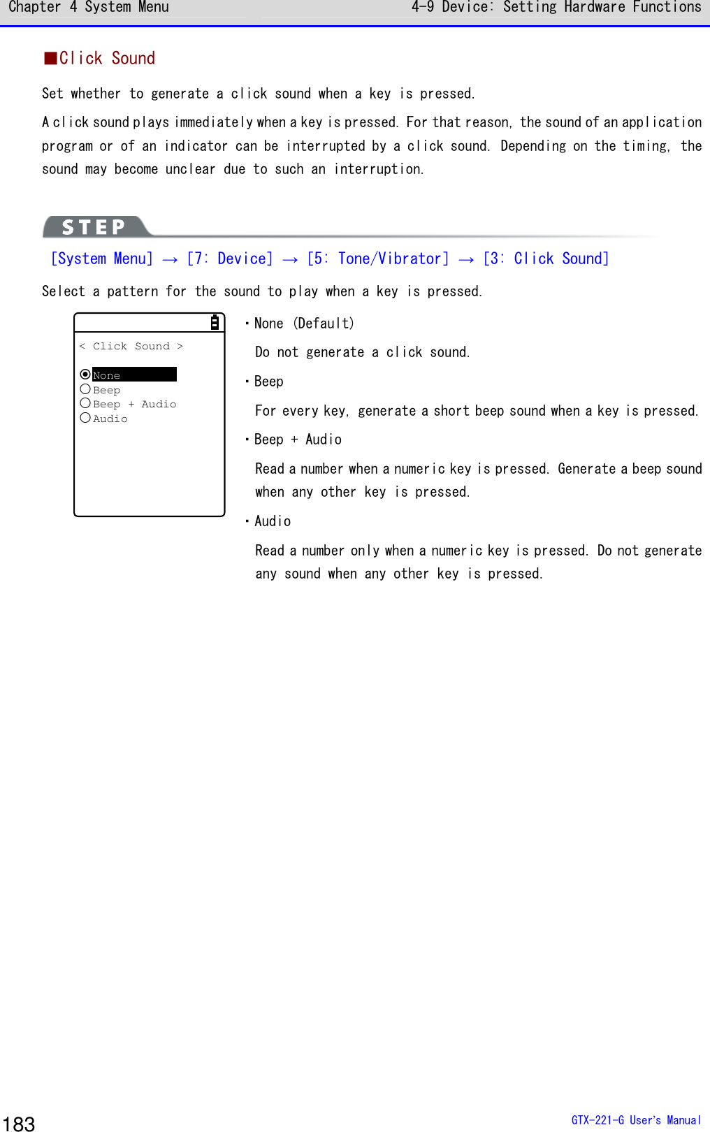 Chapter 4 System Menu 4-9 Device: Setting Hardware Functions  GTX-221-G User&rsquo;s Manual 183 ■Click Sound Set whether to generate a click sound when a key is pressed.  A click sound plays immediately when a key is pressed. For that reason, the sound of an application program or of an indicator can be interrupted by a click sound. Depending on the timing, the sound may become unclear due to such an interruption.    ［System Menu］&rarr;［7: Device］&rarr;［5: Tone/Vibrator］&rarr;［3: Click Sound］ Select a pattern for the sound to play when a key is pressed.  < Click Sound >NoneBeepBeep + AudioAudio ・None (Default) Do not generate a click sound. ・Beep For every key, generate a short beep sound when a key is pressed. ・Beep + Audio Read a number when a numeric key is pressed. Generate a beep sound when any other key is pressed.  ・Audio Read a number only when a numeric key is pressed. Do not generate any sound when any other key is pressed.   