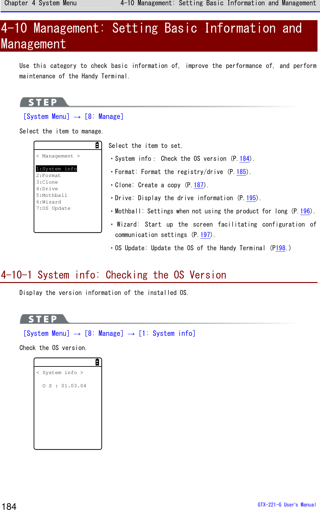 Chapter 4 System Menu 4-10 Management: Setting Basic Information and Management  GTX-221-G User&rsquo;s Manual 184 4-10 Management: Setting Basic Information and Management Use this category to check basic information of, improve the performance of, and perform maintenance of the Handy Terminal.    ［System Menu］&rarr;［8: Manage］ Select the item to manage.  < Management >1:System info2:Format3:Clone4:Drive5:Mothball6:Wizard7:OS Update Select the item to set.  ・System info： Check the OS version (P.184). ・Format: Format the registry/drive (P.185). ・Clone: Create a copy (P.187). ・Drive: Display the drive information (P.195). ・Mothball: Settings when not using the product for long (P.196). ・ Wizard:  Start  up  the  screen  facilitating  configuration  of communication settings (P.197). ・OS Update: Update the OS of the Handy Terminal (P198.)  4-10-1 System info: Checking the OS Version Display the version information of the installed OS.    ［System Menu］&rarr;［8: Manage］&rarr;［1: System info］ Check the OS version.  < System info >  O S : 01.03.04  
