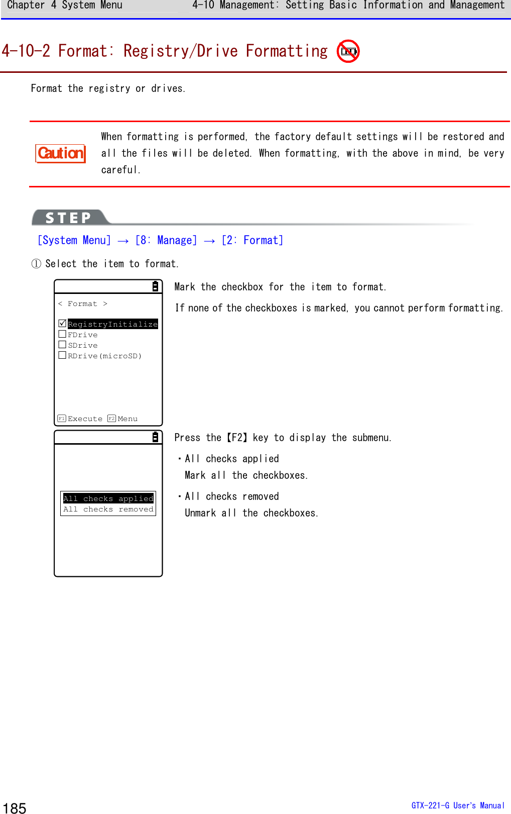 Chapter 4 System Menu 4-10 Management: Setting Basic Information and Management  GTX-221-G User&rsquo;s Manual 185 4-10-2 Format: Registry/Drive Formatting   Format the registry or drives.   Caution When formatting is performed, the factory default settings will be restored and all the files will be deleted. When formatting, with the above in mind, be very careful.    ［System Menu］&rarr;［8: Manage］&rarr;［2: Format］ ① Select the item to format.  < Format >RegistryInitializeFDriveSDriveRDrive(microSD)Execute MenuF1 F2 Mark the checkbox for the item to format.  If none of the checkboxes is marked, you cannot perform formatting. All checks appliedAll checks removed Press the【F2】key to display the submenu.  ・All checks applied Mark all the checkboxes. ・All checks removed Unmark all the checkboxes.    