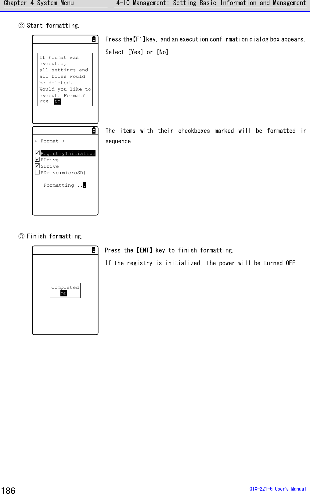 Chapter 4 System Menu 4-10 Management: Setting Basic Information and Management  GTX-221-G User&rsquo;s Manual 186 ② Start formatting. If Format wasexecuted,all settings andall files wouldbe deleted.Would you like toexecute Format?YES NO Press the【F1】key, and an execution confirmation dialog box appears. Select [Yes] or [No].  < Format >RegistryInitializeFDriveSDriveRDrive(microSD)Formatting ... The  items  with  their  checkboxes  marked  will  be  formatted  in sequence.  ③ Finish formatting. CompletedOK Press the【ENT】key to finish formatting.  If the registry is initialized, the power will be turned OFF.   