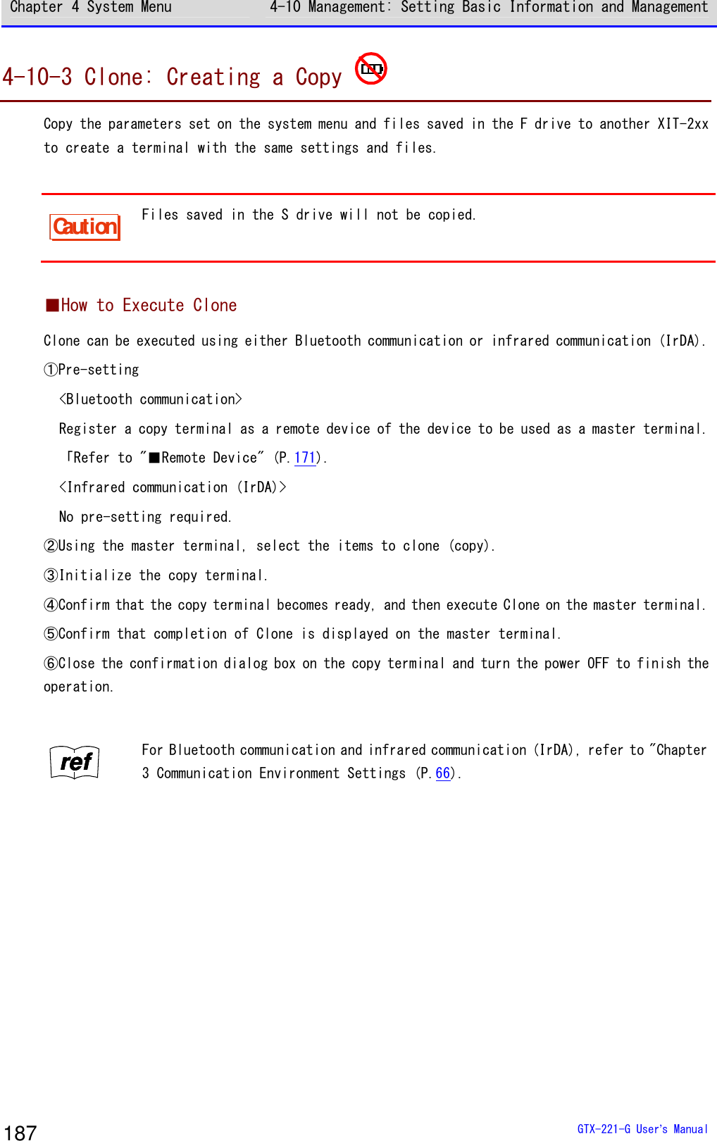 Chapter 4 System Menu 4-10 Management: Setting Basic Information and Management  GTX-221-G User&rsquo;s Manual 187 4-10-3 Clone: Creating a Copy   Copy the parameters set on the system menu and files saved in the F drive to another XIT-2xx to create a terminal with the same settings and files.  Caution Files saved in the S drive will not be copied.   ■How to Execute Clone Clone can be executed using either Bluetooth communication or infrared communication (IrDA).  ①Pre-setting <Bluetooth communication> Register a copy terminal as a remote device of the device to be used as a master terminal.  「Refer to "■Remote Device" (P.171).  <Infrared communication (IrDA)> No pre-setting required. ②Using the master terminal, select the items to clone (copy).  ③Initialize the copy terminal. ④Confirm that the copy terminal becomes ready, and then execute Clone on the master terminal.  ⑤Confirm that completion of Clone is displayed on the master terminal.  ⑥Close the confirmation dialog box on the copy terminal and turn the power OFF to finish the operation.   rrrreeeeffff For Bluetooth communication and infrared communication (IrDA), refer to "Chapter 3 Communication Environment Settings (P.66).  