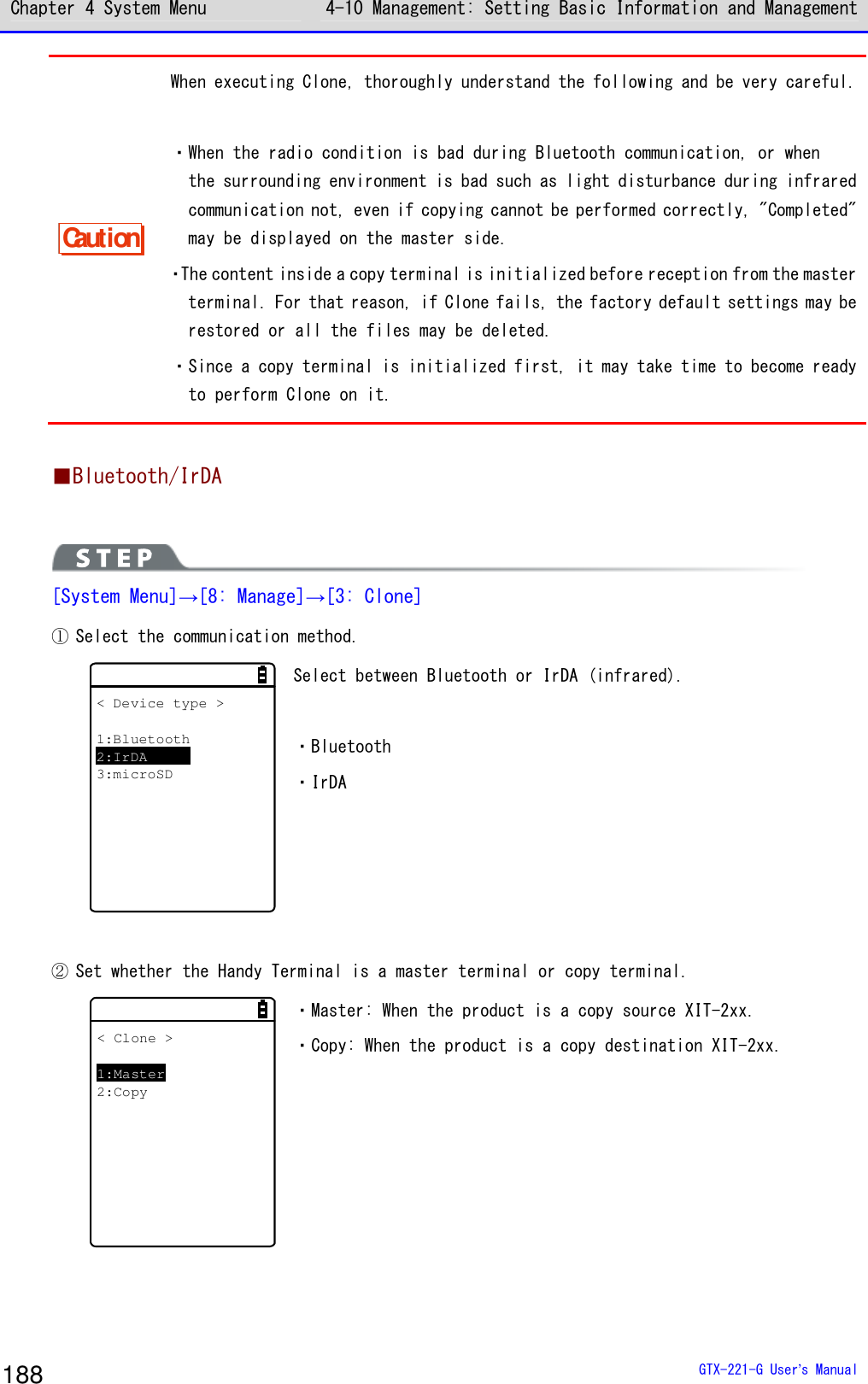 Chapter 4 System Menu 4-10 Management: Setting Basic Information and Management  GTX-221-G User&rsquo;s Manual 188 Caution When executing Clone, thoroughly understand the following and be very careful.   ・When the radio condition is bad during Bluetooth communication, or when  the surrounding environment is bad such as light disturbance during infrared communication not, even if copying cannot be performed correctly, "Completed" may be displayed on the master side.  ・The content inside a copy terminal is initialized before reception from the master terminal. For that reason, if Clone fails, the factory default settings may be restored or all the files may be deleted.  ・Since a copy terminal is initialized first, it may take time to become ready to perform Clone on it.  ■Bluetooth/IrDA   [System Menu]&rarr;[8: Manage]&rarr;[3: Clone] ① Select the communication method. < Device type >1:Bluetooth2:IrDA3:microSD Select between Bluetooth or IrDA (infrared).   ・Bluetooth ・IrDA    ② Set whether the Handy Terminal is a master terminal or copy terminal. < Clone >1:Master2:Copy ・Master: When the product is a copy source XIT-2xx. ・Copy: When the product is a copy destination XIT-2xx.  