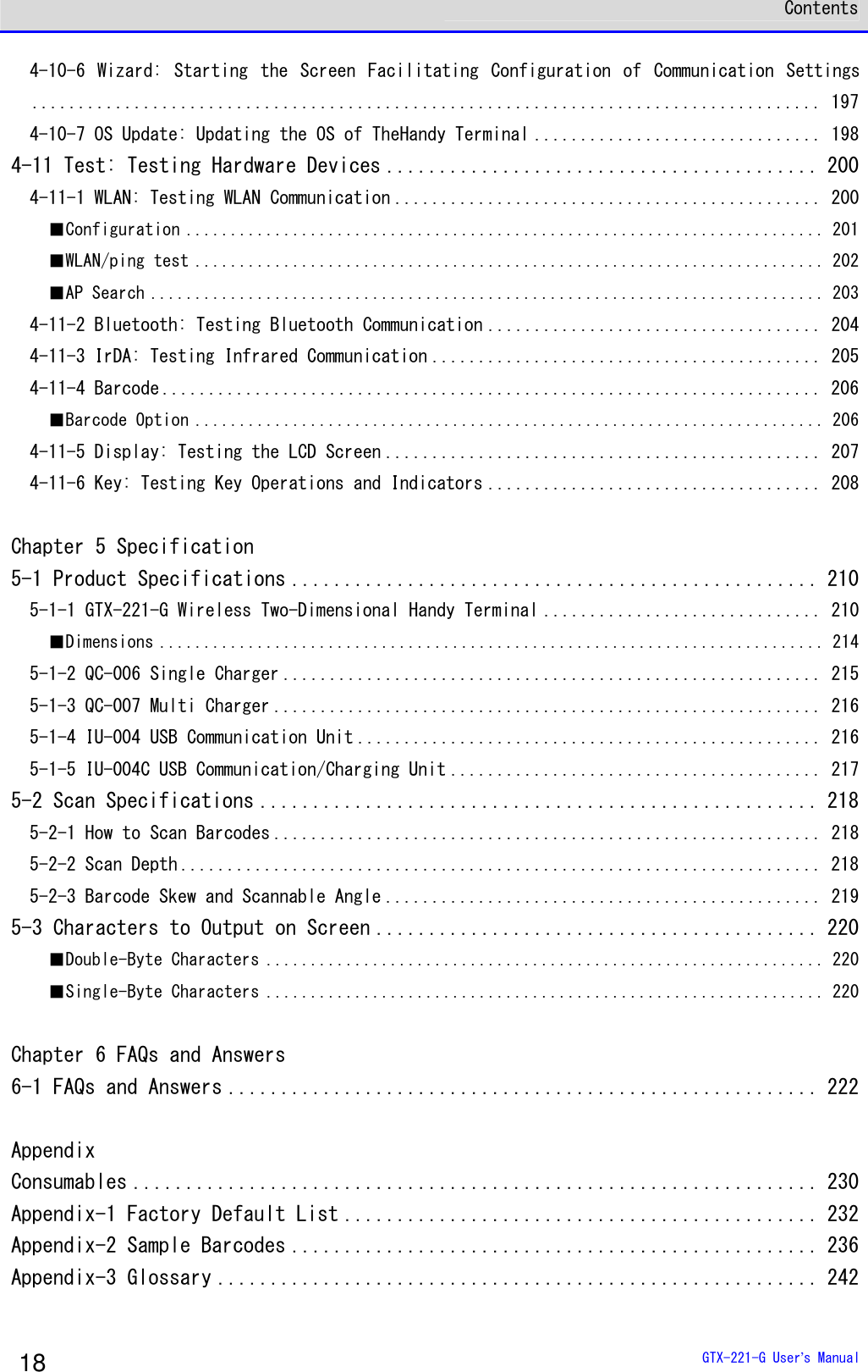  Contents  GTX-221-G User&rsquo;s Manual 18 4-10-6  Wizard:  Starting  the  Screen  Facilitating  Configuration  of  Communication  Settings..................................................................................... 197 4-10-7 OS Update: Updating the OS of TheHandy Terminal ............................... 198 4-11 Test: Testing Hardware Devices ......................................... 200 4-11-1 WLAN: Testing WLAN Communication .............................................. 200 ■Configuration ........................................................................ 201 ■WLAN/ping test ....................................................................... 202 ■AP Search ............................................................................ 203 4-11-2 Bluetooth: Testing Bluetooth Communication .................................... 204 4-11-3 IrDA: Testing Infrared Communication .......................................... 205 4-11-4 Barcode ....................................................................... 206 ■Barcode Option ....................................................................... 206 4-11-5 Display: Testing the LCD Screen ............................................... 207 4-11-6 Key: Testing Key Operations and Indicators .................................... 208  Chapter 5 Specification 5-1 Product Specifications .................................................. 210 5-1-1 GTX-221-G Wireless Two-Dimensional Handy Terminal .............................. 210 ■Dimensions ........................................................................... 214 5-1-2 QC-006 Single Charger .......................................................... 215 5-1-3 QC-007 Multi Charger ........................................................... 216 5-1-4 IU-004 USB Communication Unit .................................................. 216 5-1-5 IU-004C USB Communication/Charging Unit ........................................ 217 5-2 Scan Specifications ..................................................... 218 5-2-1 How to Scan Barcodes ........................................................... 218 5-2-2 Scan Depth ..................................................................... 218 5-2-3 Barcode Skew and Scannable Angle ............................................... 219 5-3 Characters to Output on Screen .......................................... 220 ■Double-Byte Characters ............................................................... 220 ■Single-Byte Characters ............................................................... 220  Chapter 6 FAQs and Answers 6-1 FAQs and Answers ........................................................ 222  Appendix Consumables ................................................................. 230 Appendix-1 Factory Default List ............................................. 232 Appendix-2 Sample Barcodes .................................................. 236 Appendix-3 Glossary ......................................................... 242  