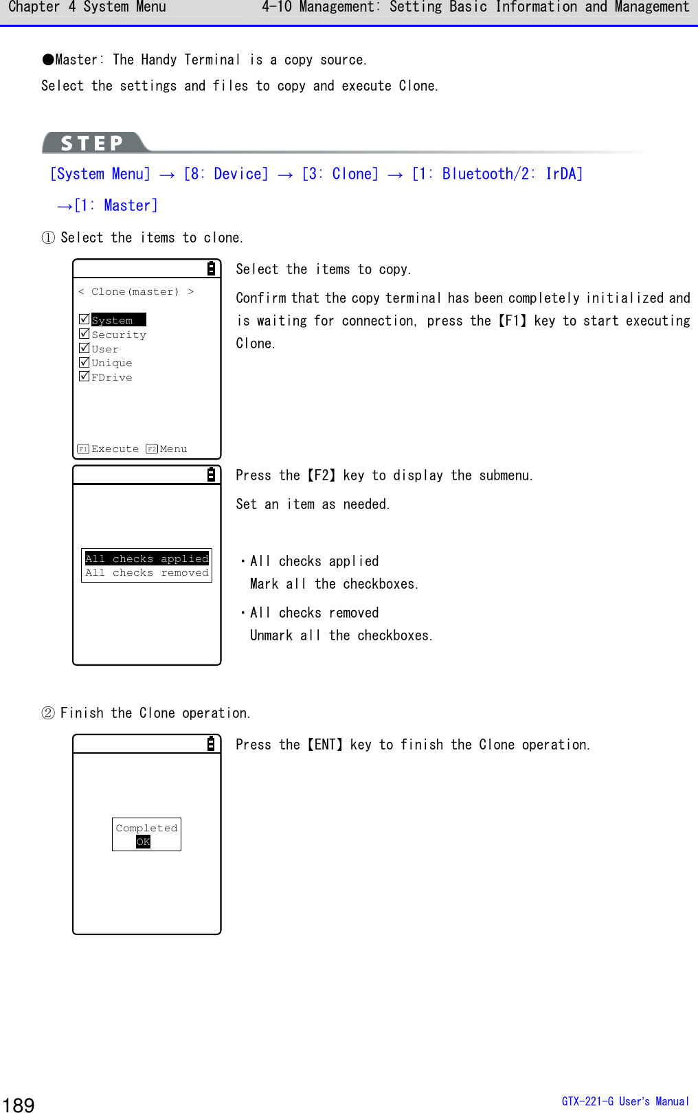 Chapter 4 System Menu 4-10 Management: Setting Basic Information and Management  GTX-221-G User&rsquo;s Manual 189 ●Master: The Handy Terminal is a copy source. Select the settings and files to copy and execute Clone.   ［System Menu］&rarr;［8: Device］&rarr;［3: Clone］&rarr;［1: Bluetooth/2: IrDA］  &rarr;[1: Master] ① Select the items to clone.  < Clone(master) >SystemSecurityUserUniqueFDriveExecute MenuF1 F2 Select the items to copy.  Confirm that the copy terminal has been completely initialized and is waiting for connection, press the【F1】key to start executing Clone. All checks appliedAll checks removed Press the【F2】key to display the submenu.  Set an item as needed.   ・All checks applied Mark all the checkboxes. ・All checks removed Unmark all the checkboxes.  ② Finish the Clone operation. CompletedOK Press the【ENT】key to finish the Clone operation.  