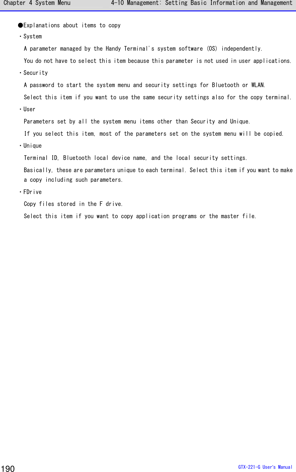 Chapter 4 System Menu 4-10 Management: Setting Basic Information and Management  GTX-221-G User&rsquo;s Manual 190 ●Explanations about items to copy ・System A parameter managed by the Handy Terminal's system software (OS) independently.  You do not have to select this item because this parameter is not used in user applications.  ・Security A password to start the system menu and security settings for Bluetooth or WLAN. Select this item if you want to use the same security settings also for the copy terminal.  ・User Parameters set by all the system menu items other than Security and Unique.  If you select this item, most of the parameters set on the system menu will be copied. ・Unique Terminal ID, Bluetooth local device name, and the local security settings. Basically, these are parameters unique to each terminal. Select this item if you want to make a copy including such parameters. ・FDrive Copy files stored in the F drive. Select this item if you want to copy application programs or the master file.   