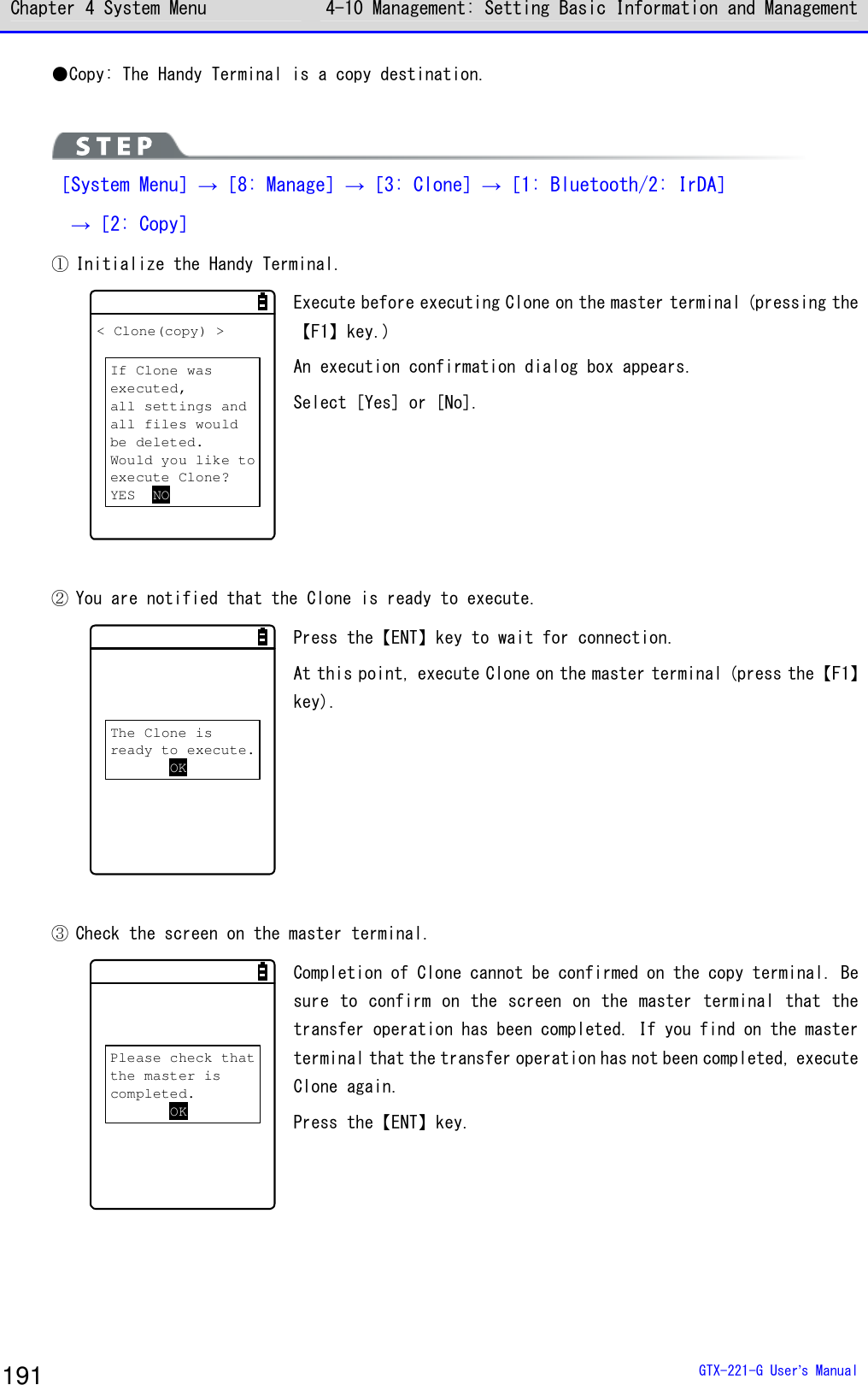 Chapter 4 System Menu 4-10 Management: Setting Basic Information and Management  GTX-221-G User&rsquo;s Manual 191 ●Copy: The Handy Terminal is a copy destination.   ［System Menu］&rarr;［8: Manage］&rarr;［3: Clone］&rarr;［1: Bluetooth/2: IrDA］  &rarr;［2: Copy］ ① Initialize the Handy Terminal. < Clone(copy) >If Clone wasexecuted,all settings andall files wouldbe deleted.Would you like toexecute Clone?YES NO Execute before executing Clone on the master terminal (pressing the【F1】key.) An execution confirmation dialog box appears.  Select [Yes] or [No].   ② You are notified that the Clone is ready to execute. The Clone isready to execute.OK Press the【ENT】key to wait for connection. At this point, execute Clone on the master terminal (press the【F1】key).  ③ Check the screen on the master terminal.  Please check thatthe master iscompleted.OK Completion of Clone cannot be confirmed on the copy terminal. Be sure  to  confirm  on  the  screen  on  the  master  terminal  that  the transfer operation has been completed. If you find on the master terminal that the transfer operation has not been completed, execute Clone again. Press the【ENT】key. 