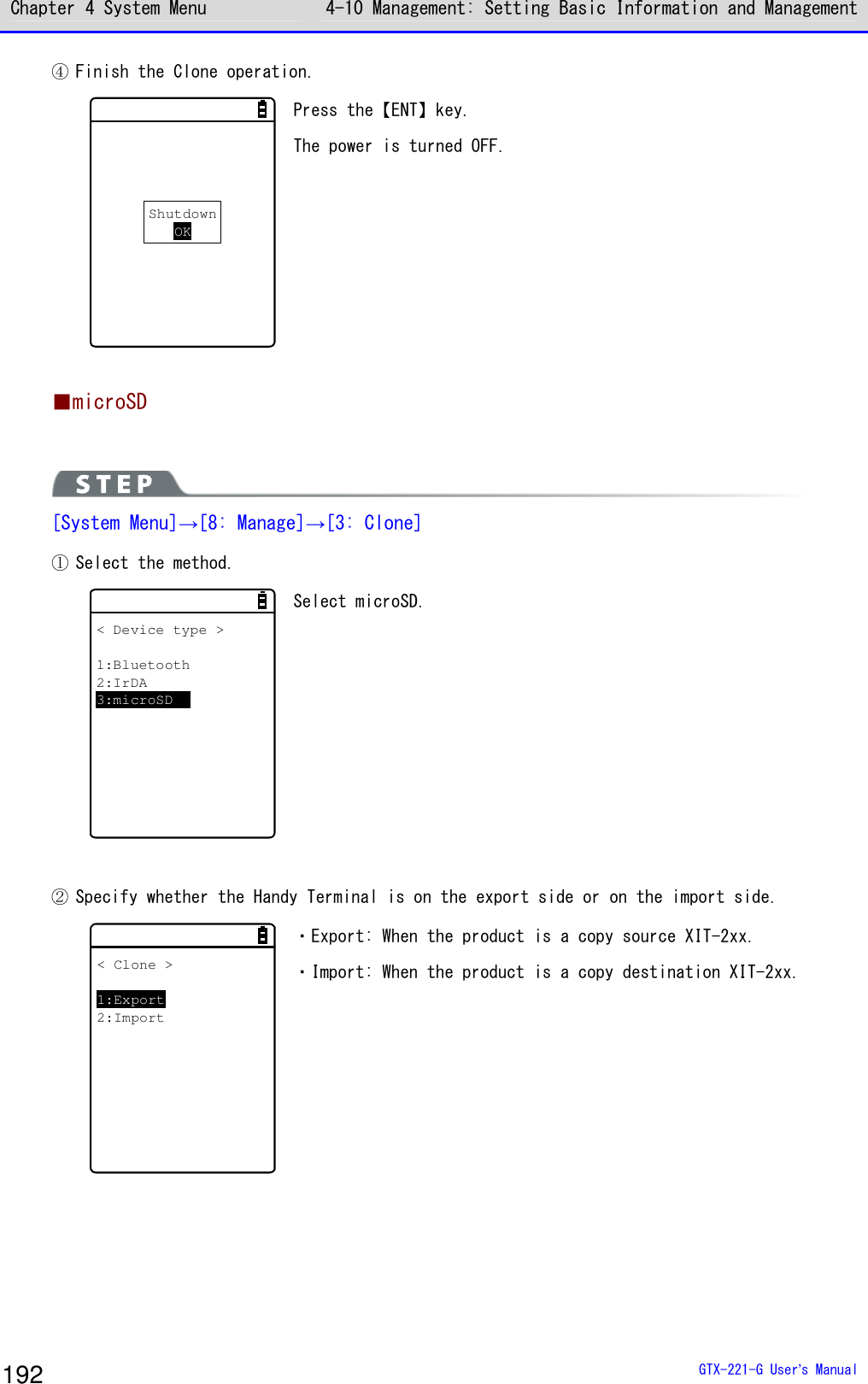 Chapter 4 System Menu 4-10 Management: Setting Basic Information and Management  GTX-221-G User&rsquo;s Manual 192 ④ Finish the Clone operation. ShutdownOK Press the【ENT】key. The power is turned OFF.  ■microSD   [System Menu]&rarr;[8: Manage]&rarr;[3: Clone] ① Select the method. < Device type >1:Bluetooth2:IrDA3:microSD Select microSD.    ② Specify whether the Handy Terminal is on the export side or on the import side. < Clone >1:Export2:Import ・Export: When the product is a copy source XIT-2xx. ・Import: When the product is a copy destination XIT-2xx.  