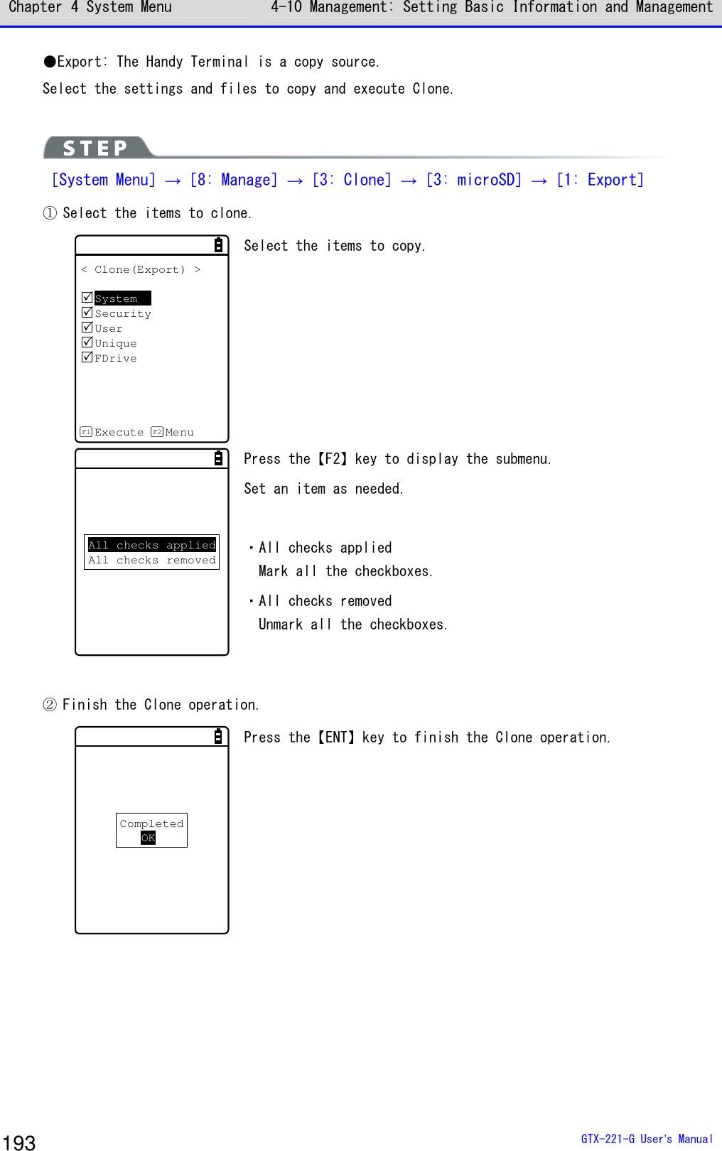 Chapter 4 System Menu 4-10 Management: Setting Basic Information and Management  GTX-221-G User&rsquo;s Manual 193 ●Export: The Handy Terminal is a copy source. Select the settings and files to copy and execute Clone.   ［System Menu］&rarr;［8: Manage］&rarr;［3: Clone］&rarr;［3: microSD］&rarr;［1: Export］ ① Select the items to clone.  < Clone(Export) >SystemSecurityUserUniqueFDriveExecute MenuF1 F2 Select the items to copy.   All checks appliedAll checks removed Press the【F2】key to display the submenu.  Set an item as needed.   ・All checks applied Mark all the checkboxes. ・All checks removed Unmark all the checkboxes.  ② Finish the Clone operation. CompletedOK Press the【ENT】key to finish the Clone operation.  