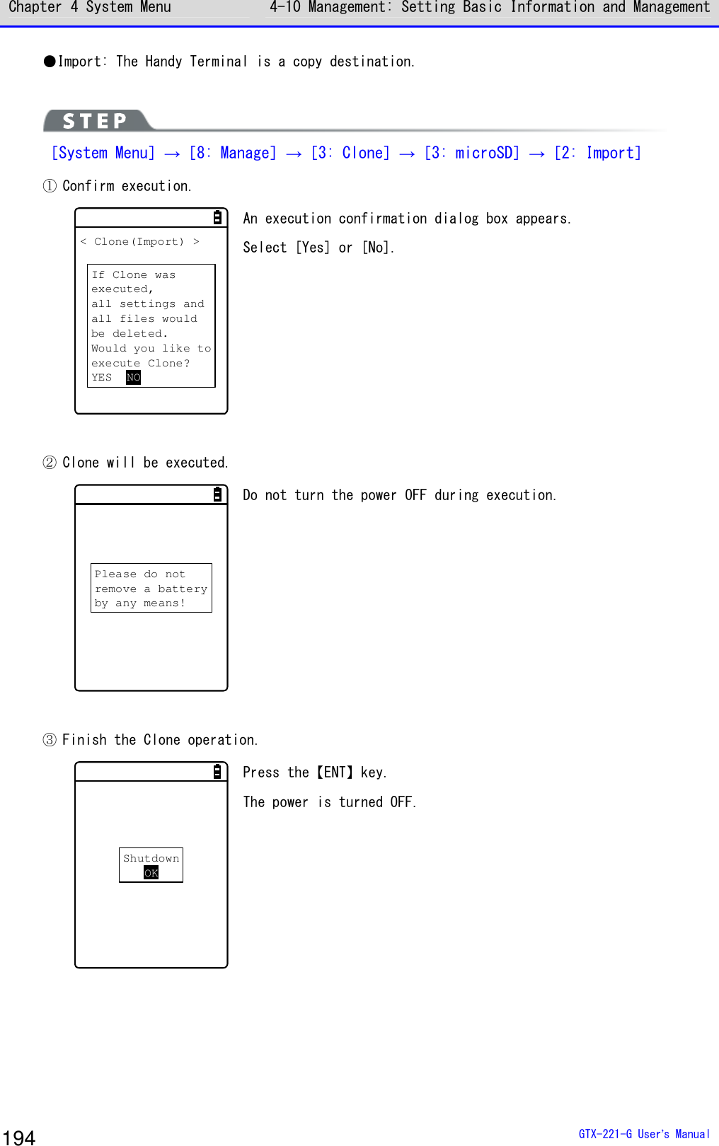 Chapter 4 System Menu 4-10 Management: Setting Basic Information and Management  GTX-221-G User&rsquo;s Manual 194 ●Import: The Handy Terminal is a copy destination.   ［System Menu］&rarr;［8: Manage］&rarr;［3: Clone］&rarr;［3: microSD］&rarr;［2: Import］ ① Confirm execution. < Clone(Import) >If Clone wasexecuted,all settings andall files wouldbe deleted.Would you like toexecute Clone?YES NO An execution confirmation dialog box appears.  Select [Yes] or [No].   ② Clone will be executed. Please do notremove a batteryby any means! Do not turn the power OFF during execution.   ③ Finish the Clone operation. ShutdownOK Press the【ENT】key. The power is turned OFF.    