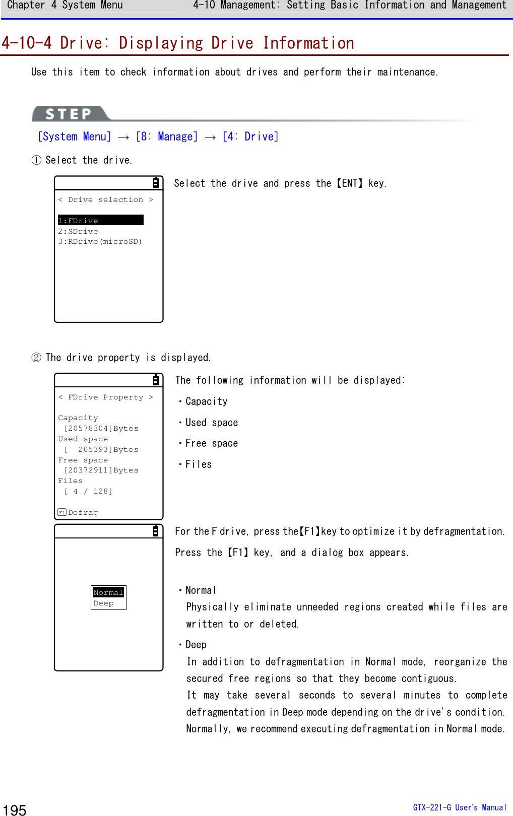 Chapter 4 System Menu 4-10 Management: Setting Basic Information and Management  GTX-221-G User&rsquo;s Manual 195 4-10-4 Drive: Displaying Drive Information Use this item to check information about drives and perform their maintenance.   ［System Menu］&rarr;［8: Manage］&rarr;［4: Drive］ ① Select the drive. < Drive selection >1:FDrive2:SDrive3:RDrive(microSD) Select the drive and press the【ENT】key.  ② The drive property is displayed. < FDrive Property >Capacity[20578304]BytesUsed space[ 205393]BytesFree space[20372911]BytesFiles[ 4 / 128]DefragF1 The following information will be displayed:  ・Capacity ・Used space ・Free space ・Files NormalDeep For the F drive, press the【F1】key to optimize it by defragmentation. Press the【F1】key, and a dialog box appears.  ・Normal Physically eliminate unneeded regions created while files are written to or deleted. ・Deep In addition to defragmentation in Normal mode, reorganize the secured free regions so that they become contiguous.  It  may  take  several  seconds  to  several  minutes  to  complete defragmentation in Deep mode depending on the drive's condition. Normally, we recommend executing defragmentation in Normal mode. 