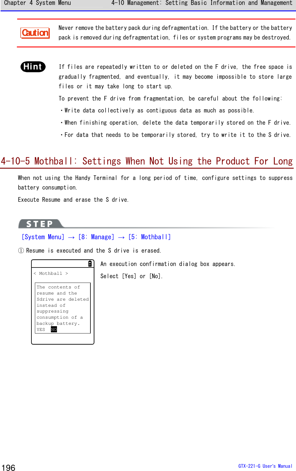 Chapter 4 System Menu 4-10 Management: Setting Basic Information and Management  GTX-221-G User&rsquo;s Manual 196 Caution Never remove the battery pack during defragmentation. If the battery or the battery pack is removed during defragmentation, files or system programs may be destroyed.  Hint   If files are repeatedly written to or deleted on the F drive, the free space is gradually fragmented, and eventually, it may become impossible to store large files or it may take long to start up.  To prevent the F drive from fragmentation, be careful about the following:  ・Write data collectively as contiguous data as much as possible.  ・When finishing operation, delete the data temporarily stored on the F drive.  ・For data that needs to be temporarily stored, try to write it to the S drive.  4-10-5 Mothball: Settings When Not Using the Product For Long When not using the Handy Terminal for a long period of time, configure settings to suppress battery consumption.  Execute Resume and erase the S drive.   ［System Menu］&rarr;［8: Manage］&rarr;［5: Mothball］ ① Resume is executed and the S drive is erased. < Mothball >The contents ofresume and theSdrive are deletedinstead ofsuppressingconsumption of abackup battery.YES NO An execution confirmation dialog box appears.  Select [Yes] or [No].  