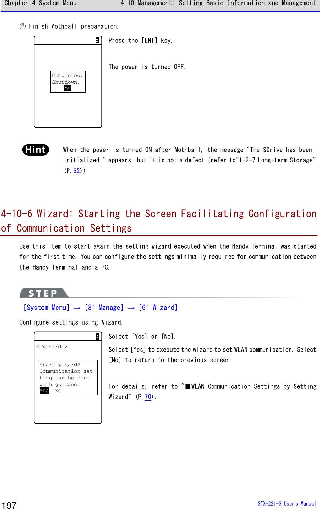 Chapter 4 System Menu 4-10 Management: Setting Basic Information and Management  GTX-221-G User&rsquo;s Manual 197 ② Finish Mothball preparation. Completed.Shutdown.OK Press the【ENT】key.  The power is turned OFF.  Hint  When the power is turned ON after Mothball, the message "The SDrive has been initialized." appears, but it is not a defect (refer to"1-2-7 Long-term Storage" (P.52)).   4-10-6 Wizard: Starting the Screen Facilitating Configuration of Communication Settings Use this item to start again the setting wizard executed when the Handy Terminal was started for the first time. You can configure the settings minimally required for communication between the Handy Terminal and a PC.    ［System Menu］&rarr;［8: Manage］&rarr;［6: Wizard］ Configure settings using Wizard. < Wizard >Start wizard?Communication set-ting can be donewith guidanceYES NO Select [Yes] or [No]. Select [Yes] to execute the wizard to set WLAN communication. Select [No] to return to the previous screen.   For details, refer to "■WLAN Communication Settings by Setting Wizard" (P.70).  