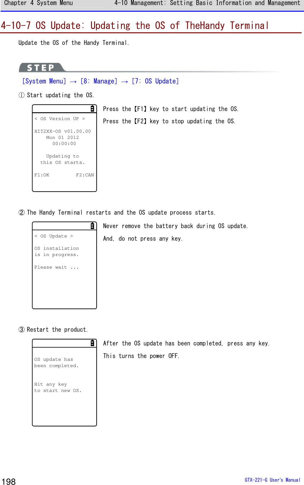 Chapter 4 System Menu 4-10 Management: Setting Basic Information and Management  GTX-221-G User&rsquo;s Manual 198 4-10-7 OS Update: Updating the OS of TheHandy Terminal Update the OS of the Handy Terminal.   ［System Menu］&rarr;［8: Manage］&rarr;［7: OS Update］ ① Start updating the OS. < OS Version UP >XIT2XX-OS v01.00.00Mon 01 201200:00:00Updating tothis OS starts.F1:OK F2:CAN Press the【F1】key to start updating the OS. Press the【F2】key to stop updating the OS.   ② The Handy Terminal restarts and the OS update process starts. < OS Update >OS installationis in progress.Please wait ... Never remove the battery back during OS update. And, do not press any key.    ③ Restart the product. OS update hasbeen completed.Hit any keyto start new OS. After the OS update has been completed, press any key.  This turns the power OFF.  