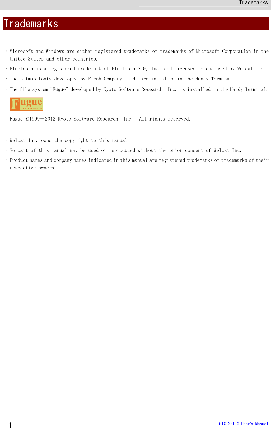  Trademarks  GTX-221-G User&rsquo;s Manual 1 Trademarks  ・ Microsoft and Windows are either registered trademarks or trademarks of Microsoft Corporation in the United States and other countries.  ・ Bluetooth is a registered trademark of Bluetooth SIG, Inc. and licensed to and used by Welcat Inc.  ・ The bitmap fonts developed by Ricoh Company, Ltd. are installed in the Handy Terminal. ・ The file system "Fugue" developed by Kyoto Software Research, Inc. is installed in the Handy Terminal.  Fugue &copy;1999－2012 Kyoto Software Research, Inc.  All rights reserved.  ・ Welcat Inc. owns the copyright to this manual.  ・ No part of this manual may be used or reproduced without the prior consent of Welcat Inc. ・ Product names and company names indicated in this manual are registered trademarks or trademarks of their respective owners.  