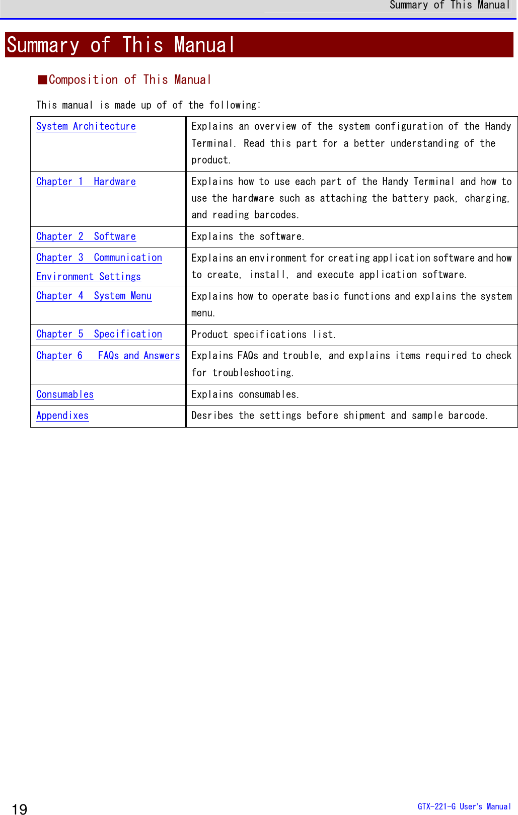  Summary of This Manual  GTX-221-G User&rsquo;s Manual 19 Summary of This Manual ■Composition of This Manual This manual is made up of of the following:  System Architecture  Explains an overview of the system configuration of the Handy Terminal. Read this part for a better understanding of the product.  Chapter 1  Hardware  Explains how to use each part of the Handy Terminal and how to use the hardware such as attaching the battery pack, charging, and reading barcodes.  Chapter 2  Software  Explains the software. Chapter 3  Communication Environment Settings Explains an environment for creating application software and how to create, install, and execute application software.  Chapter 4  System Menu  Explains how to operate basic functions and explains the system menu.  Chapter 5  Specification Product specifications list.  Chapter 6   FAQs and Answers Explains FAQs and trouble, and explains items required to check for troubleshooting.  Consumables  Explains consumables.  Appendixes  Desribes the settings before shipment and sample barcode.   