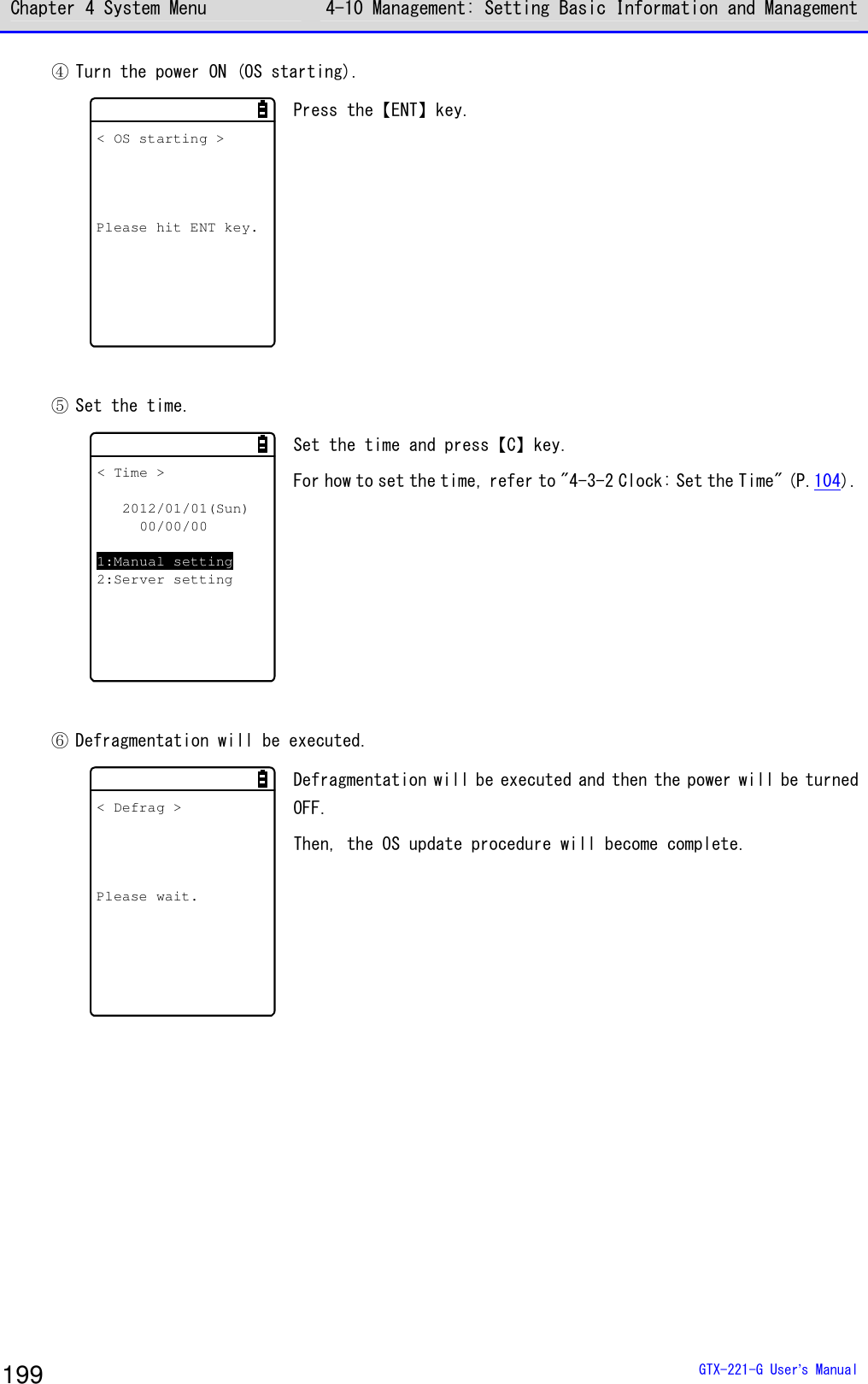 Chapter 4 System Menu 4-10 Management: Setting Basic Information and Management  GTX-221-G User&rsquo;s Manual 199 ④ Turn the power ON (OS starting). < OS starting >Please hit ENT key. Press the【ENT】key.   ⑤ Set the time. < Time >2012/01/01(Sun)00/00/001:Manual setting2:Server setting Set the time and press【C】key. For how to set the time, refer to "4-3-2 Clock: Set the Time" (P.104).   ⑥ Defragmentation will be executed. < Defrag >Please wait. Defragmentation will be executed and then the power will be turned OFF. Then, the OS update procedure will become complete.     