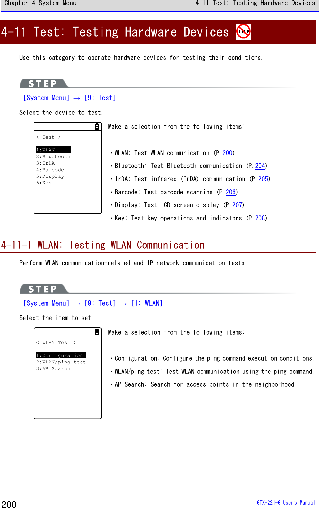 Chapter 4 System Menu 4-11 Test: Testing Hardware Devices  GTX-221-G User&rsquo;s Manual 200 4-11 Test: Testing Hardware Devices   Use this category to operate hardware devices for testing their conditions.    ［System Menu］&rarr;［9: Test］ Select the device to test.  < Test >1:WLAN2:Bluetooth3:IrDA4:Barcode5:Display6:Key Make a selection from the following items:   ・WLAN: Test WLAN communication (P.200). ・Bluetooth: Test Bluetooth communication (P.204). ・IrDA: Test infrared (IrDA) communication (P.205). ・Barcode: Test barcode scanning (P.206). ・Display: Test LCD screen display (P.207). ・Key: Test key operations and indicators (P.208).  4-11-1 WLAN: Testing WLAN Communication Perform WLAN communication-related and IP network communication tests.    ［System Menu］&rarr;［9: Test］&rarr;［1: WLAN］ Select the item to set.  < WLAN Test >1:Configuration2:WLAN/ping test3:AP Search Make a selection from the following items:   ・Configuration: Configure the ping command execution conditions. ・WLAN/ping test: Test WLAN communication using the ping command. ・AP Search: Search for access points in the neighborhood.  