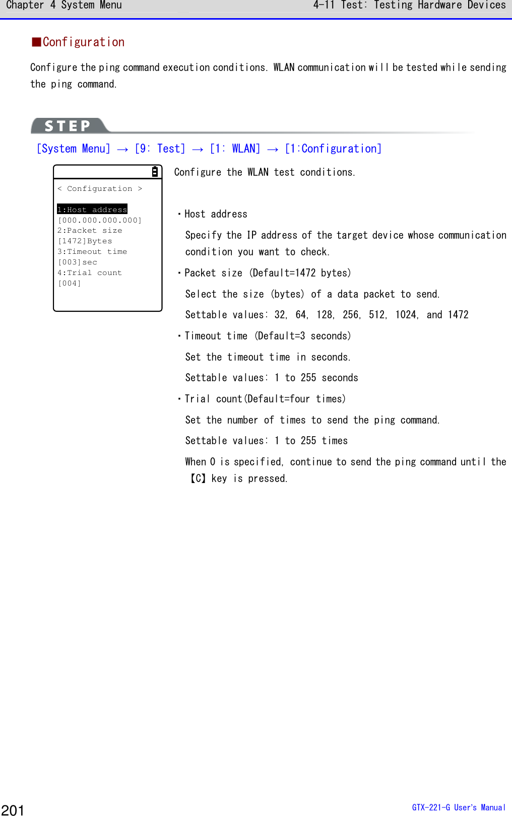 Chapter 4 System Menu 4-11 Test: Testing Hardware Devices  GTX-221-G User&rsquo;s Manual 201 ■Configuration Configure the ping command execution conditions. WLAN communication will be tested while sending the ping command.   ［System Menu］&rarr;［9: Test］&rarr;［1: WLAN］&rarr;［1:Configuration］ < Configuration >1:Host address[000.000.000.000]2:Packet size[1472]Bytes3:Timeout time[003]sec4:Trial count[004] Configure the WLAN test conditions.   ・Host address Specify the IP address of the target device whose communication condition you want to check.  ・Packet size (Default=1472 bytes) Select the size (bytes) of a data packet to send. Settable values: 32, 64, 128, 256, 512, 1024, and 1472 ・Timeout time (Default=3 seconds) Set the timeout time in seconds. Settable values: 1 to 255 seconds ・Trial count(Default=four times) Set the number of times to send the ping command. Settable values: 1 to 255 times When 0 is specified, continue to send the ping command until the【C】key is pressed.  