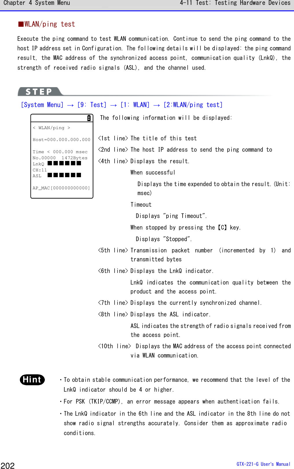 Chapter 4 System Menu 4-11 Test: Testing Hardware Devices  GTX-221-G User&rsquo;s Manual 202 ■WLAN/ping test Execute the ping command to test WLAN communication. Continue to send the ping command to the host IP address set in Configuration. The following details will be displayed: the ping command result, the MAC address of the synchronized access point, communication quality (LnkQ), the strength of received radio signals (ASL), and the channel used.    ［System Menu］&rarr;［9: Test］&rarr;［1: WLAN］&rarr;［2:WLAN/ping test］ < WLAN/ping >Host=000.000.000.000Time < 000.000 msecNo.00000 1472BytesLnkQ CH:11ASL AP_MAC[000000000000] The following information will be displayed:   <1st line> The title of this test <2nd line> The host IP address to send the ping command to <4th line> Displays the result.   When successful     Displays the time expended to obtain the result.(Unit: msec)   Timeout     Displays "ping Timeout".   When stopped by pressing the【C】key.     Displays "Stopped". <5th line> Transmission  packet  number  (incremented  by  1)  and transmitted bytes <6th line> Displays the LnkQ indicator.   LnkQ indicates the communication quality between the product and the access point.  <7th line> Displays the currently synchronized channel. <8th line> Displays the ASL indicator.   ASL indicates the strength of radio signals received from the access point. <10th line>  Displays the MAC address of the access point connected via WLAN communication.   Hint  ・To obtain stable communication performance, we recommend that the level of the LnkQ indicator should be 4 or higher.  ・For PSK (TKIP/CCMP), an error message appears when authentication fails.  ・The LnkQ indicator in the 6th line and the ASL indicator in the 8th line do not show radio signal strengths accurately. Consider them as approximate radio conditions.  