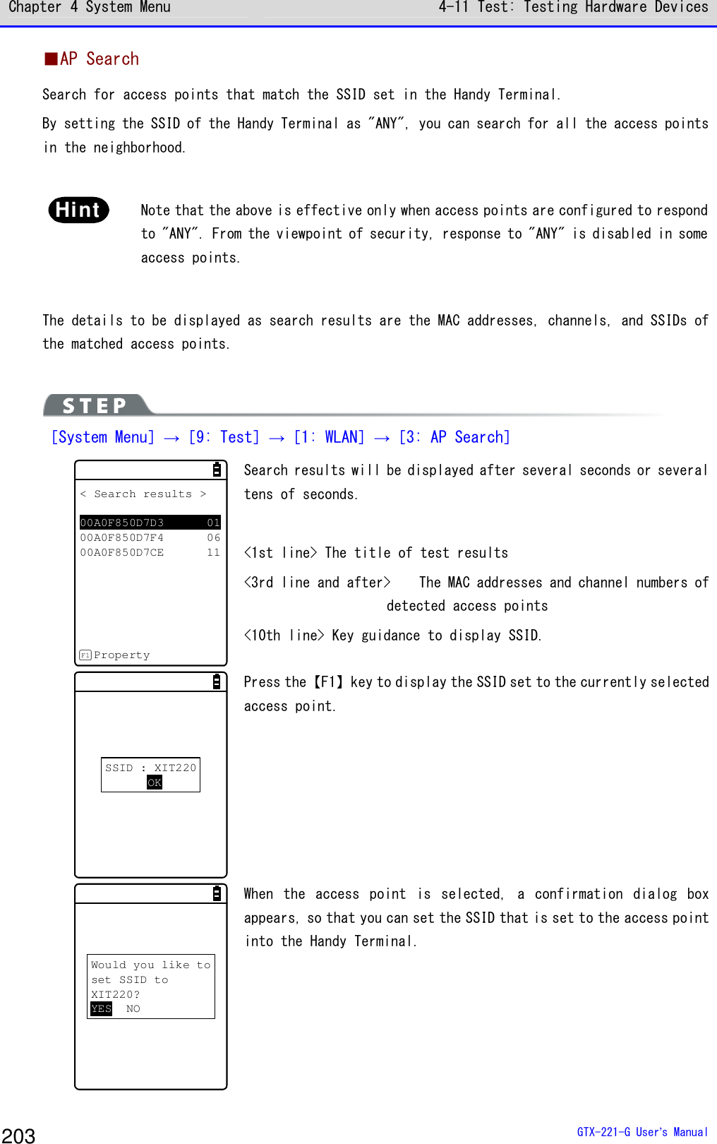 Chapter 4 System Menu 4-11 Test: Testing Hardware Devices  GTX-221-G User&rsquo;s Manual 203 ■AP Search Search for access points that match the SSID set in the Handy Terminal. By setting the SSID of the Handy Terminal as "ANY", you can search for all the access points in the neighborhood.   Hint  Note that the above is effective only when access points are configured to respond to "ANY". From the viewpoint of security, response to "ANY" is disabled in some access points.  The details to be displayed as search results are the MAC addresses, channels, and SSIDs of the matched access points.    ［System Menu］&rarr;［9: Test］&rarr;［1: WLAN］&rarr;［3: AP Search］ < Search results >00A0F850D7D3 0100A0F850D7F4 0600A0F850D7CE 11PropertyF1 Search results will be displayed after several seconds or several tens of seconds.  <1st line> The title of test results <3rd line and after>  The MAC addresses and channel numbers of detected access points <10th line> Key guidance to display SSID.  SSID : XIT220OK Press the【F1】key to display the SSID set to the currently selected access point.  Would you like toset SSID toXIT220?YES NO When  the  access  point  is  selected,  a  confirmation  dialog  box appears, so that you can set the SSID that is set to the access point into the Handy Terminal.  