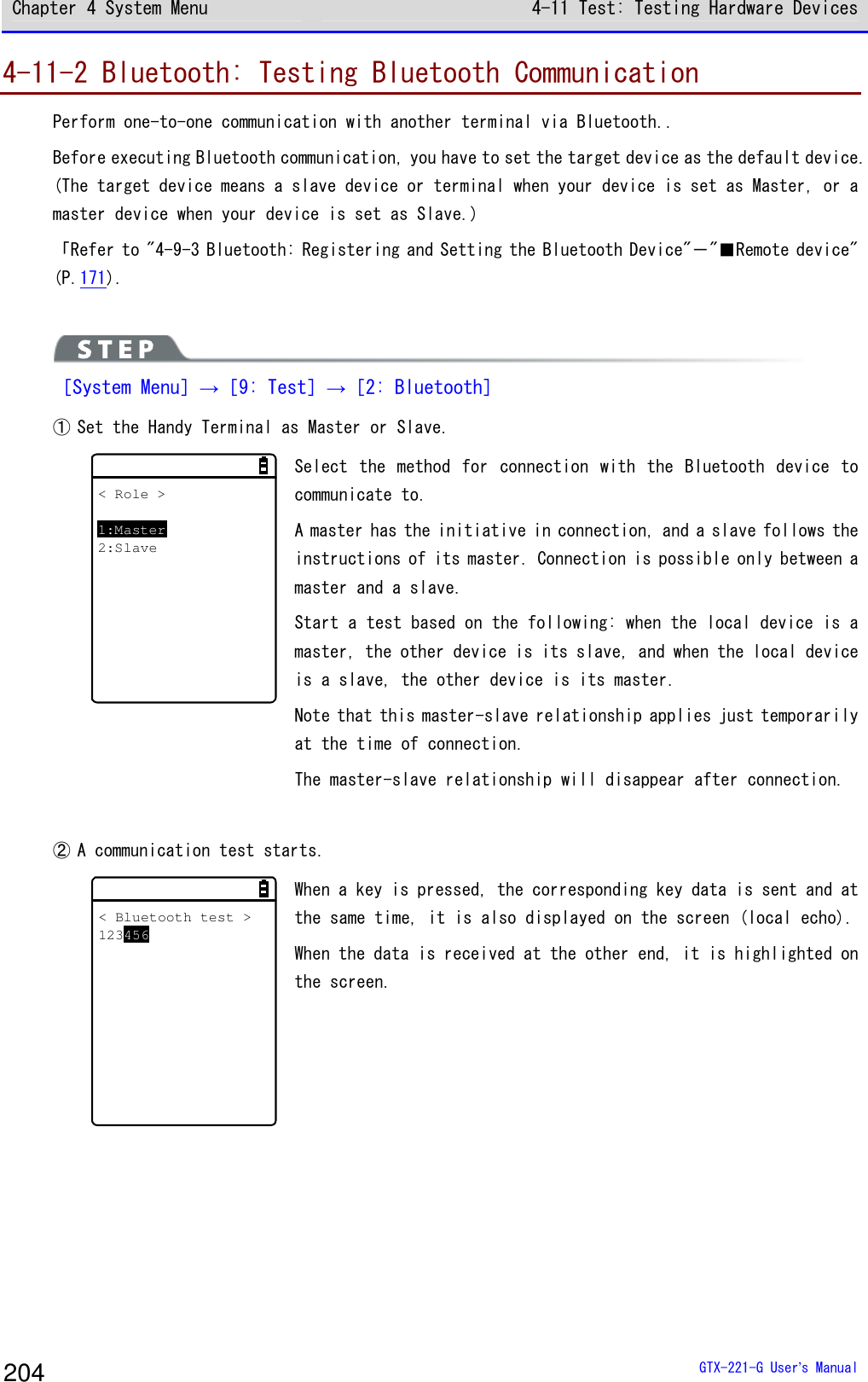 Chapter 4 System Menu 4-11 Test: Testing Hardware Devices  GTX-221-G User&rsquo;s Manual 204 4-11-2 Bluetooth: Testing Bluetooth Communication Perform one-to-one communication with another terminal via Bluetooth.. Before executing Bluetooth communication, you have to set the target device as the default device. (The target device means a slave device or terminal when your device is set as Master, or a master device when your device is set as Slave.)  「Refer to "4-9-3 Bluetooth: Registering and Setting the Bluetooth Device"－"■Remote device" (P.171).   ［System Menu］&rarr;［9: Test］&rarr;［2: Bluetooth］ ① Set the Handy Terminal as Master or Slave. < Role >1:Master2:Slave Select  the  method  for  connection  with  the  Bluetooth  device  to communicate to.  A master has the initiative in connection, and a slave follows the instructions of its master. Connection is possible only between a master and a slave. Start a test based on the following: when the local device is a master, the other device is its slave, and when the local device is a slave, the other device is its master. Note that this master-slave relationship applies just temporarily at the time of connection.  The master-slave relationship will disappear after connection.   ② A communication test starts.  < Bluetooth test >123456 When a key is pressed, the corresponding key data is sent and at the same time, it is also displayed on the screen (local echo).  When the data is received at the other end, it is highlighted on the screen.  