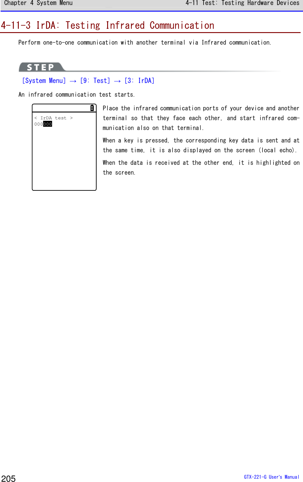 Chapter 4 System Menu 4-11 Test: Testing Hardware Devices  GTX-221-G User&rsquo;s Manual 205 4-11-3 IrDA: Testing Infrared Communication Perform one-to-one communication with another terminal via Infrared communication.   ［System Menu］&rarr;［9: Test］&rarr;［3: IrDA］ An infrared communication test starts.  < IrDA test >000000 Place the infrared communication ports of your device and another terminal so that they face each other, and start infrared com-munication also on that terminal.  When a key is pressed, the corresponding key data is sent and at the same time, it is also displayed on the screen (local echo).  When the data is received at the other end, it is highlighted on the screen.    