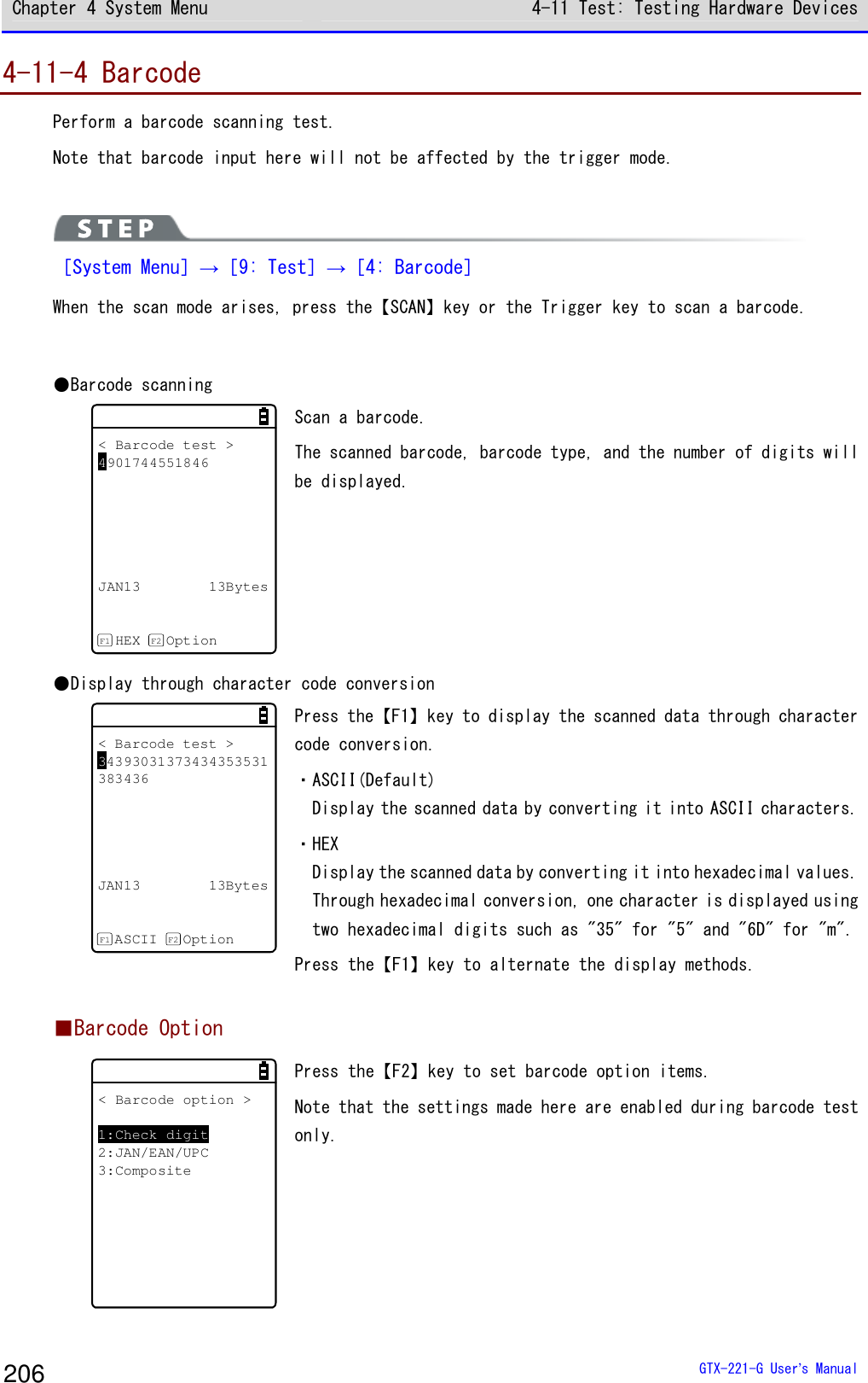 Chapter 4 System Menu 4-11 Test: Testing Hardware Devices  GTX-221-G User&rsquo;s Manual 206 4-11-4 Barcode Perform a barcode scanning test. Note that barcode input here will not be affected by the trigger mode.   ［System Menu］&rarr;［9: Test］&rarr;［4: Barcode］ When the scan mode arises, press the【SCAN】key or the Trigger key to scan a barcode.  ●Barcode scanning < Barcode test >4901744551846JAN13 13BytesHEX OptionF1 F2 Scan a barcode. The scanned barcode, barcode type, and the number of digits will be displayed. ●Display through character code conversion < Barcode test >34393031373434353531383436JAN13 13BytesASCII OptionF1 F2 Press the【F1】key to display the scanned data through character code conversion.  ・ASCII(Default) Display the scanned data by converting it into ASCII characters. ・HEX Display the scanned data by converting it into hexadecimal values. Through hexadecimal conversion, one character is displayed using two hexadecimal digits such as "35" for "5" and "6D" for "m". Press the【F1】key to alternate the display methods.   ■Barcode Option < Barcode option >1:Check digit2:JAN/EAN/UPC3:Composite Press the【F2】key to set barcode option items. Note that the settings made here are enabled during barcode test only.  