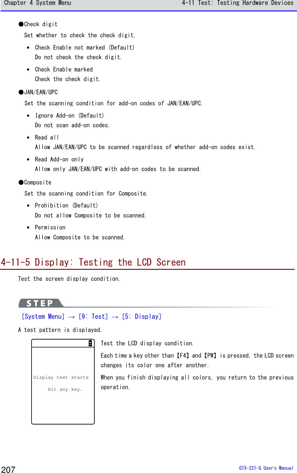 Chapter 4 System Menu 4-11 Test: Testing Hardware Devices  GTX-221-G User&rsquo;s Manual 207 ●Check digit Set whether to check the check digit. &bull; Check Enable not marked (Default) Do not check the check digit. &bull; Check Enable marked Check the check digit. ●JAN/EAN/UPC Set the scanning condition for add-on codes of JAN/EAN/UPC. &bull; Ignore Add-on (Default) Do not scan add-on codes. &bull; Read all Allow JAN/EAN/UPC to be scanned regardless of whether add-on codes exist.  &bull; Read Add-on only Allow only JAN/EAN/UPC with add-on codes to be scanned. ●Composite Set the scanning condition for Composite. &bull; Prohibition (Default) Do not allow Composite to be scanned. &bull; Permission Allow Composite to be scanned.  4-11-5 Display: Testing the LCD Screen Test the screen display condition.   ［System Menu］&rarr;［9: Test］&rarr;［5: Display］ A test pattern is displayed. Display test startsHit any key.  Test the LCD display condition. Each time a key other than【F4】and【PW】is pressed, the LCD screen changes its color one after another. When you finish displaying all colors, you return to the previous operation.  