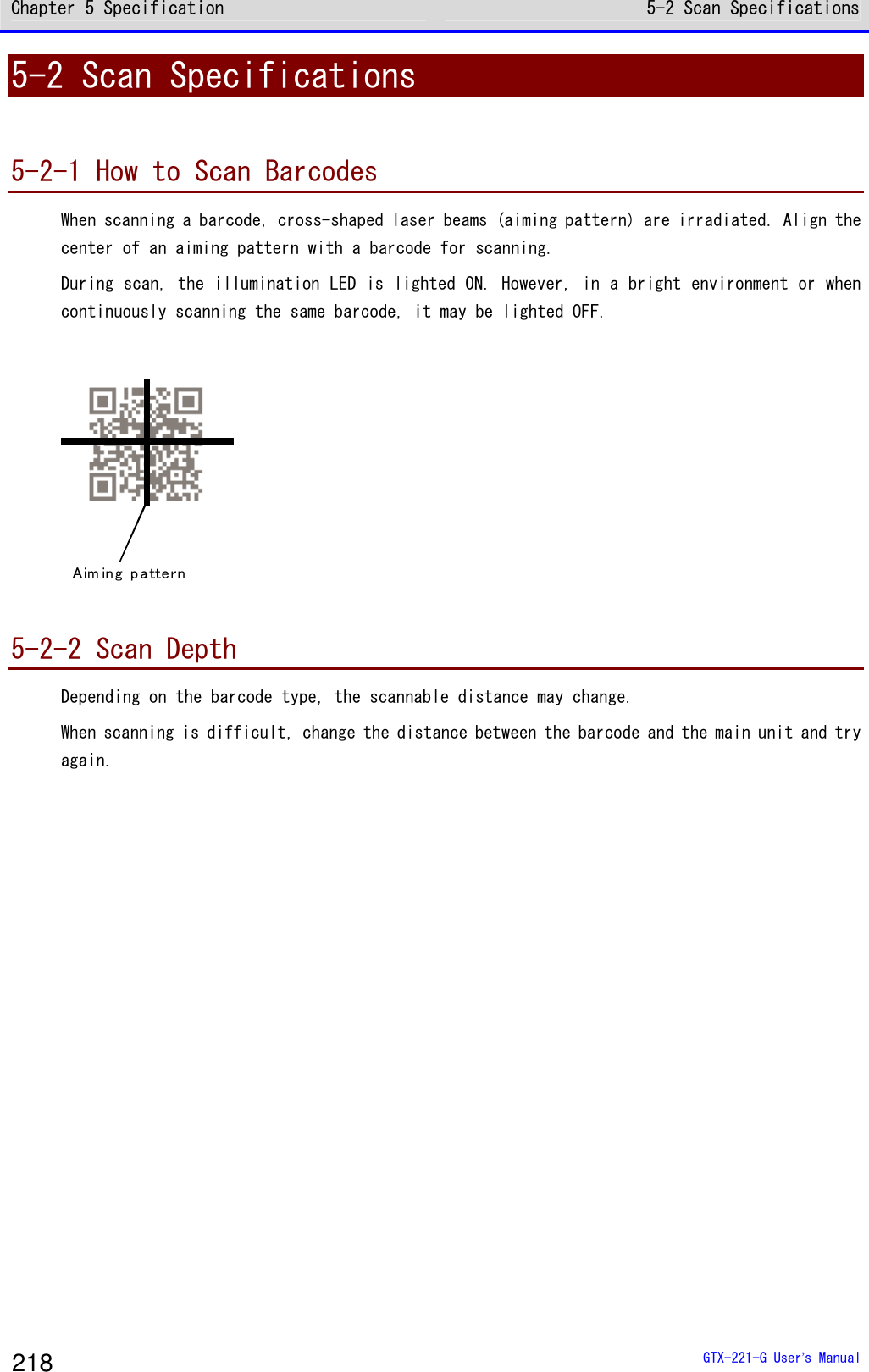 Chapter 5 Specification 5-2 Scan Specifications  GTX-221-G User&rsquo;s Manual 218 5-2 Scan Specifications  5-2-1 How to Scan Barcodes When scanning a barcode, cross-shaped laser beams (aiming pattern) are irradiated. Align the center of an aiming pattern with a barcode for scanning.  During scan, the illumination LED is lighted ON. However, in a bright environment or when continuously scanning the same barcode, it may be lighted OFF.   Aim in g pa ttern   5-2-2 Scan Depth Depending on the barcode type, the scannable distance may change.  When scanning is difficult, change the distance between the barcode and the main unit and try again.    