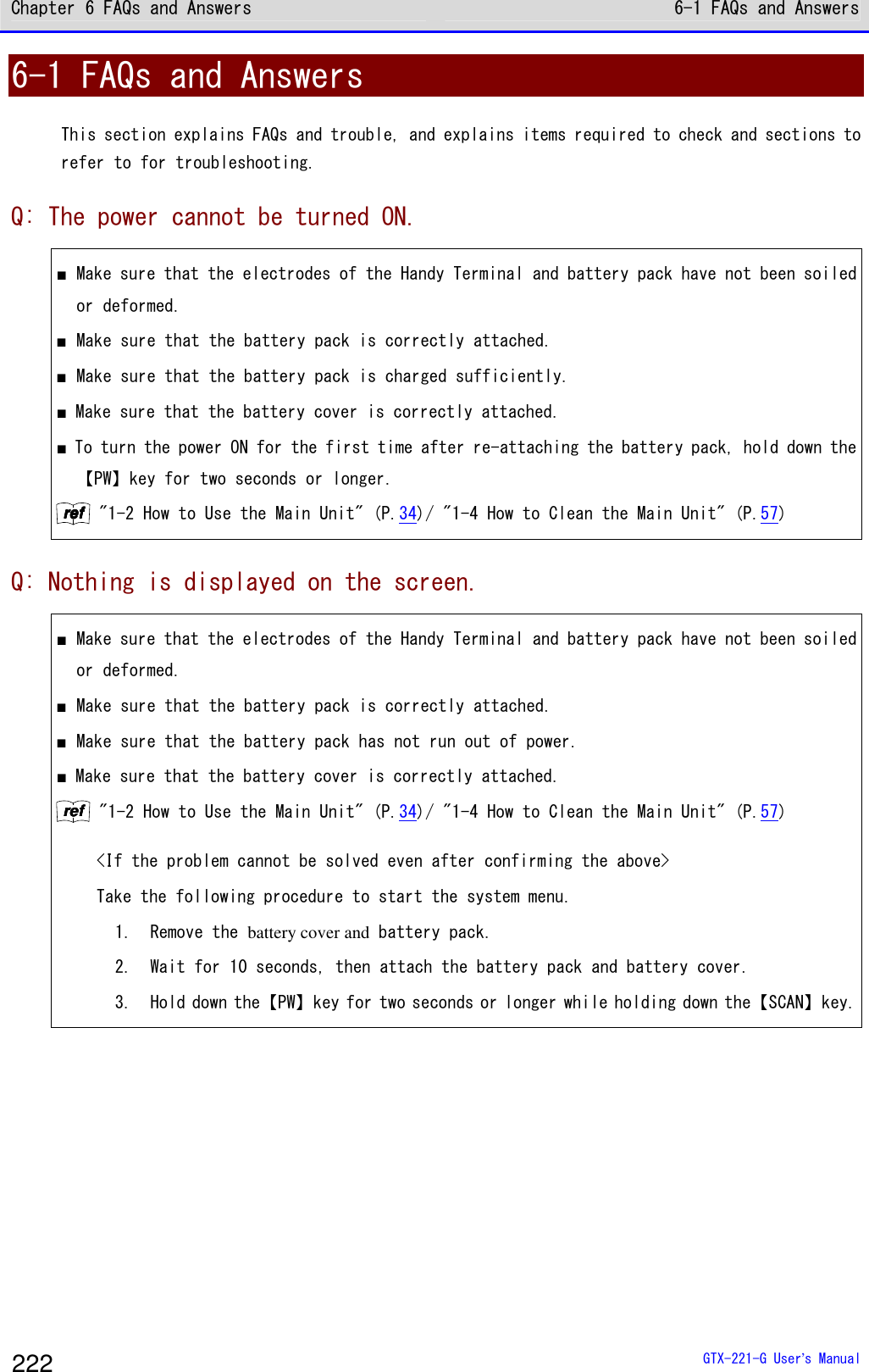 Chapter 6 FAQs and Answers 6-1 FAQs and Answers  GTX-221-G User&rsquo;s Manual 222 6-1 FAQs and Answers This section explains FAQs and trouble, and explains items required to check and sections to refer to for troubleshooting. Q: The power cannot be turned ON. ■ Make sure that the electrodes of the Handy Terminal and battery pack have not been soiled or deformed.  ■ Make sure that the battery pack is correctly attached.  ■ Make sure that the battery pack is charged sufficiently. ■ Make sure that the battery cover is correctly attached.  ■ To turn the power ON for the first time after re-attaching the battery pack, hold down the【PW】key for two seconds or longer. rrrreeeeffff "1-2 How to Use the Main Unit" (P.34)/ "1-4 How to Clean the Main Unit" (P.57) Q: Nothing is displayed on the screen. ■ Make sure that the electrodes of the Handy Terminal and battery pack have not been soiled or deformed.  ■ Make sure that the battery pack is correctly attached.  ■ Make sure that the battery pack has not run out of power. ■ Make sure that the battery cover is correctly attached.  rrrreeeeffff "1-2 How to Use the Main Unit" (P.34)/ "1-4 How to Clean the Main Unit" (P.57)  <If the problem cannot be solved even after confirming the above>  Take the following procedure to start the system menu. 1.   Remove the battery cover and battery pack. 2.   Wait for 10 seconds, then attach the battery pack and battery cover.  3.   Hold down the【PW】key for two seconds or longer while holding down the【SCAN】key. 