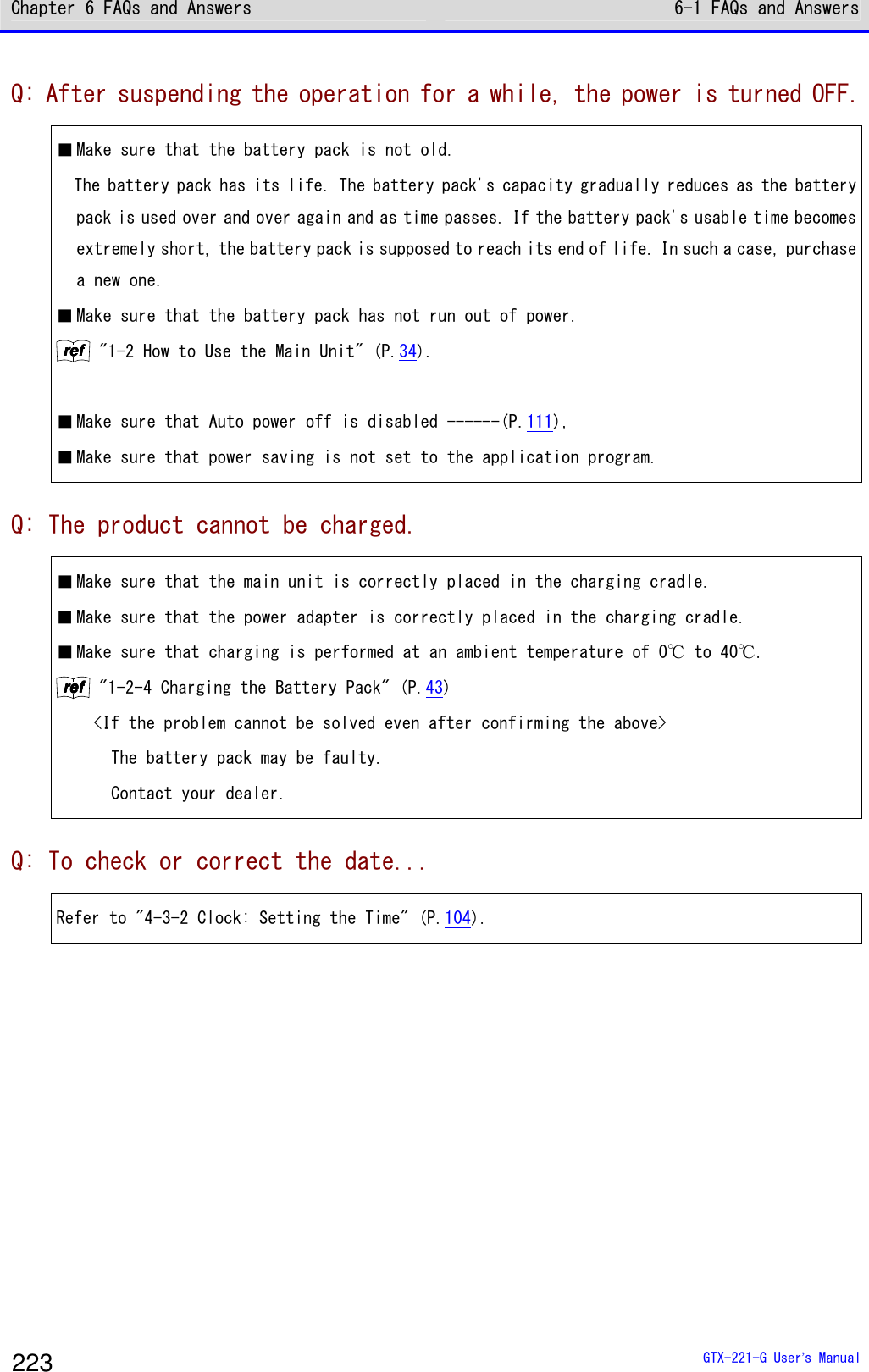 Chapter 6 FAQs and Answers 6-1 FAQs and Answers  GTX-221-G User&rsquo;s Manual 223 Q: After suspending the operation for a while, the power is turned OFF. ■ Make sure that the battery pack is not old.   The battery pack has its life. The battery pack's capacity gradually reduces as the battery pack is used over and over again and as time passes. If the battery pack's usable time becomes extremely short, the battery pack is supposed to reach its end of life. In such a case, purchase a new one. ■ Make sure that the battery pack has not run out of power. rrrreeeeffff "1-2 How to Use the Main Unit" (P.34).  ■ Make sure that Auto power off is disabled ------(P.111), ■ Make sure that power saving is not set to the application program.  Q: The product cannot be charged. ■ Make sure that the main unit is correctly placed in the charging cradle. ■ Make sure that the power adapter is correctly placed in the charging cradle. ■ Make sure that charging is performed at an ambient temperature of 0℃ to 40℃.  rrrreeeeffff "1-2-4 Charging the Battery Pack" (P.43) <If the problem cannot be solved even after confirming the above>    The battery pack may be faulty.   Contact your dealer.  Q: To check or correct the date... Refer to "4-3-2 Clock: Setting the Time" (P.104). 