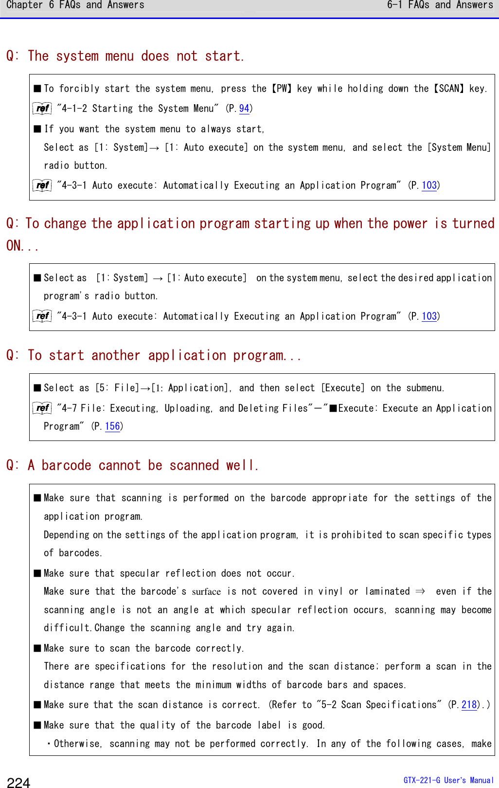 Chapter 6 FAQs and Answers 6-1 FAQs and Answers  GTX-221-G User&rsquo;s Manual 224 Q: The system menu does not start. ■ To forcibly start the system menu, press the【PW】key while holding down the【SCAN】key. rrrreeeeffff "4-1-2 Starting the System Menu" (P.94) ■ If you want the system menu to always start, Select as［1: System]&rarr;［1: Auto execute] on the system menu, and select the [System Menu] radio button. rrrreeeeffff "4-3-1 Auto execute: Automatically Executing an Application Program" (P.103) Q: To change the application program starting up when the power is turned ON... ■ Select as ［1: System］&rarr;［1: Auto execute］ on the system menu, select the desired application program's radio button.  rrrreeeeffff "4-3-1 Auto execute: Automatically Executing an Application Program" (P.103) Q: To start another application program... ■ Select as [5: File]&rarr;[1: Application], and then select [Execute] on the submenu. rrrreeeeffff "4-7 File: Executing, Uploading, and Deleting Files"－"■Execute: Execute an Application Program" (P.156) Q: A barcode cannot be scanned well. ■ Make sure that scanning is performed on the barcode appropriate for the settings of the application program.  Depending on the settings of the application program, it is prohibited to scan specific types of barcodes.  ■ Make sure that specular reflection does not occur. Make sure that the barcode's surface is not covered in vinyl or laminated &rArr;  even if the scanning angle is not an angle at which specular reflection occurs, scanning may become difficult.Change the scanning angle and try again. ■ Make sure to scan the barcode correctly. There are specifications for the resolution and the scan distance; perform a scan in the distance range that meets the minimum widths of barcode bars and spaces.  ■ Make sure that the scan distance is correct. (Refer to "5-2 Scan Specifications" (P.218).) ■ Make sure that the quality of the barcode label is good. ・Otherwise, scanning may not be performed correctly. In any of the following cases, make 