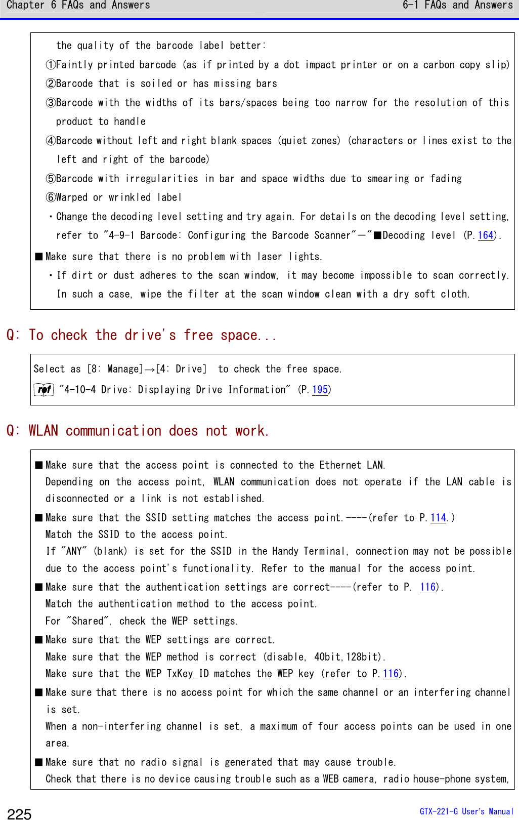 Chapter 6 FAQs and Answers 6-1 FAQs and Answers  GTX-221-G User&rsquo;s Manual 225   the quality of the barcode label better:  ①Faintly printed barcode (as if printed by a dot impact printer or on a carbon copy slip) ②Barcode that is soiled or has missing bars ③Barcode with the widths of its bars/spaces being too narrow for the resolution of this   product to handle ④Barcode without left and right blank spaces (quiet zones) (characters or lines exist to the   left and right of the barcode) ⑤Barcode with irregularities in bar and space widths due to smearing or fading ⑥Warped or wrinkled label ・Change the decoding level setting and try again. For details on the decoding level setting,   refer to "4-9-1 Barcode: Configuring the Barcode Scanner"－"■Decoding level (P.164).  ■ Make sure that there is no problem with laser lights. ・If dirt or dust adheres to the scan window, it may become impossible to scan correctly.   In such a case, wipe the filter at the scan window clean with a dry soft cloth. Q: To check the drive's free space... Select as [8: Manage]&rarr;[4: Drive］ to check the free space. rrrreeeeffff "4-10-4 Drive: Displaying Drive Information" (P.195) Q: WLAN communication does not work. ■ Make sure that the access point is connected to the Ethernet LAN. Depending on the access point, WLAN communication does not operate if the LAN cable is disconnected or a link is not established.  ■ Make sure that the SSID setting matches the access point.----(refer to P.114.) Match the SSID to the access point. If "ANY" (blank) is set for the SSID in the Handy Terminal, connection may not be possible due to the access point's functionality. Refer to the manual for the access point. ■ Make sure that the authentication settings are correct----(refer to P. 116). Match the authentication method to the access point. For "Shared", check the WEP settings. ■ Make sure that the WEP settings are correct.  Make sure that the WEP method is correct (disable, 40bit,128bit).  Make sure that the WEP TxKey_ID matches the WEP key (refer to P.116). ■ Make sure that there is no access point for which the same channel or an interfering channel is set. When a non-interfering channel is set, a maximum of four access points can be used in one area. ■ Make sure that no radio signal is generated that may cause trouble. Check that there is no device causing trouble such as a WEB camera, radio house-phone system, 