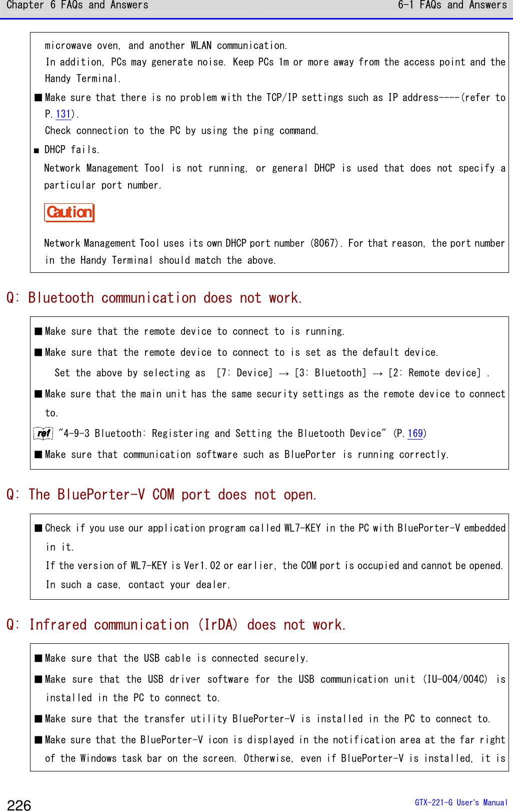 Chapter 6 FAQs and Answers 6-1 FAQs and Answers  GTX-221-G User&rsquo;s Manual 226 microwave oven, and another WLAN communication. In addition, PCs may generate noise. Keep PCs 1m or more away from the access point and the Handy Terminal. ■ Make sure that there is no problem with the TCP/IP settings such as IP address----(refer to P.131). Check connection to the PC by using the ping command. ■ DHCP fails.  Network Management Tool is not running, or general DHCP is used that does not specify a particular port number. Caution Network Management Tool uses its own DHCP port number (8067). For that reason, the port number in the Handy Terminal should match the above. Q: Bluetooth communication does not work. ■ Make sure that the remote device to connect to is running.  ■ Make sure that the remote device to connect to is set as the default device.   Set the above by selecting as ［7: Device］&rarr;［3: Bluetooth］&rarr;［2: Remote device］. ■ Make sure that the main unit has the same security settings as the remote device to connect to. rrrreeeeffff "4-9-3 Bluetooth: Registering and Setting the Bluetooth Device" (P.169) ■ Make sure that communication software such as BluePorter is running correctly. Q: The BluePorter-V COM port does not open. ■ Check if you use our application program called WL7-KEY in the PC with BluePorter-V embedded in it.  If the version of WL7-KEY is Ver1.02 or earlier, the COM port is occupied and cannot be opened. In such a case, contact your dealer. Q: Infrared communication (IrDA) does not work. ■ Make sure that the USB cable is connected securely. ■ Make sure that the USB driver software for the USB communication unit (IU-004/004C) is installed in the PC to connect to. ■ Make sure that the transfer utility BluePorter-V is installed in the PC to connect to. ■ Make sure that the BluePorter-V icon is displayed in the notification area at the far right of the Windows task bar on the screen. Otherwise, even if BluePorter-V is installed, it is 