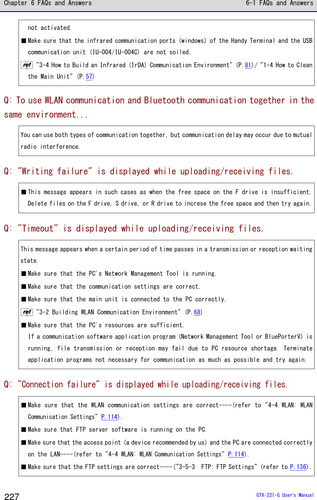 Chapter 6 FAQs and Answers 6-1 FAQs and Answers  GTX-221-G User&rsquo;s Manual 227 not activated.  ■ Make sure that the infrared communication ports (windows) of the Handy Terminal and the USB communication unit (IU-004/IU-004C) are not soiled. rrrreeeeffff "3-4 How to Build an Infrared (IrDA) Communication Environment" (P.81)/ "1-4 How to Clean the Main Unit" (P.57) Q: To use WLAN communication and Bluetooth communication together in the same environment... You can use both types of communication together, but communication delay may occur due to mutual radio interference. Q: "Writing failure" is displayed while uploading/receiving files. ■ This message appears in such cases as when the free space on the F drive is insufficient. Delete files on the F drive, S drive, or R drive to increse the free space and then try again. Q: "Timeout" is displayed while uploading/receiving files. This message appears when a certain period of time passes in a transmission or reception waiting state. ■ Make sure that the PC's Network Management Tool is running. ■ Make sure that the communication settings are correct.  ■ Make sure that the main unit is connected to the PC correctly. rrrreeeeffff "3-2 Building WLAN Communication Environment" (P.68) ■ Make sure that the PC's resources are sufficient.  If a communication software application program (Network Management Tool or BluePorterV) is running, file transmission or reception may fail due to PC resource shortage. Terminate application programs not necessary for communication as much as possible and try again. Q: "Connection failure" is displayed while uploading/receiving files. ■ Make sure that the WLAN communication settings are correct----(refer to "4-4 WLAN: WLAN Communication Settings" P.114). ■ Make sure that FTP server software is running on the PC.  ■ Make sure that the access point (a device recommended by us) and the PC are connected correctly on the LAN----(refer to "4-4 WLAN: WLAN Communication Settings" P.114). ■ Make sure that the FTP settings are correct----("3-5-3  FTP: FTP Settings" (refer to P.136). 