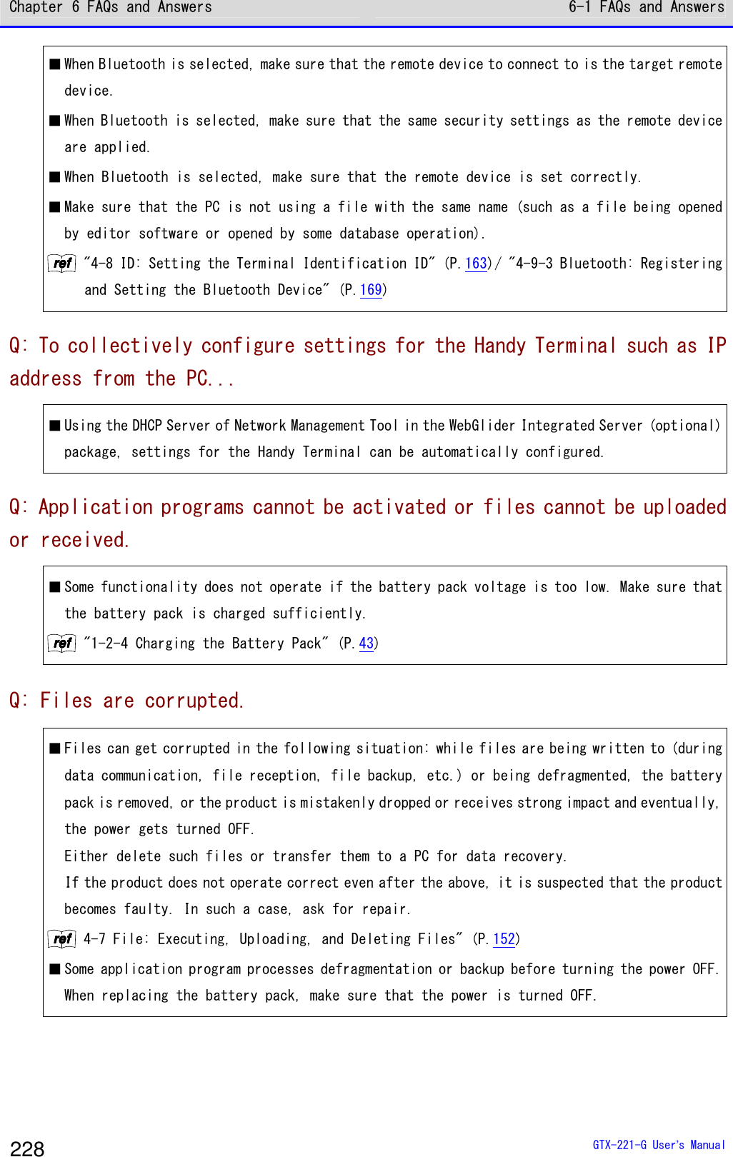 Chapter 6 FAQs and Answers 6-1 FAQs and Answers  GTX-221-G User&rsquo;s Manual 228 ■ When Bluetooth is selected, make sure that the remote device to connect to is the target remote device.  ■ When Bluetooth is selected, make sure that the same security settings as the remote device are applied. ■ When Bluetooth is selected, make sure that the remote device is set correctly.  ■ Make sure that the PC is not using a file with the same name (such as a file being opened by editor software or opened by some database operation). rrrreeeeffff "4-8 ID: Setting the Terminal Identification ID" (P.163)/ "4-9-3 Bluetooth: Registering and Setting the Bluetooth Device" (P.169) Q: To collectively configure settings for the Handy Terminal such as IP address from the PC... ■ Using the DHCP Server of Network Management Tool in the WebGlider Integrated Server (optional) package, settings for the Handy Terminal can be automatically configured.  Q: Application programs cannot be activated or files cannot be uploaded or received. ■ Some functionality does not operate if the battery pack voltage is too low. Make sure that the battery pack is charged sufficiently. rrrreeeeffff "1-2-4 Charging the Battery Pack" (P.43) Q: Files are corrupted. ■ Files can get corrupted in the following situation: while files are being written to (during data communication, file reception, file backup, etc.) or being defragmented, the battery pack is removed, or the product is mistakenly dropped or receives strong impact and eventually, the power gets turned OFF.  Either delete such files or transfer them to a PC for data recovery.  If the product does not operate correct even after the above, it is suspected that the product becomes faulty. In such a case, ask for repair.  rrrreeeeffff 4-7 File: Executing, Uploading, and Deleting Files" (P.152) ■ Some application program processes defragmentation or backup before turning the power OFF. When replacing the battery pack, make sure that the power is turned OFF.  