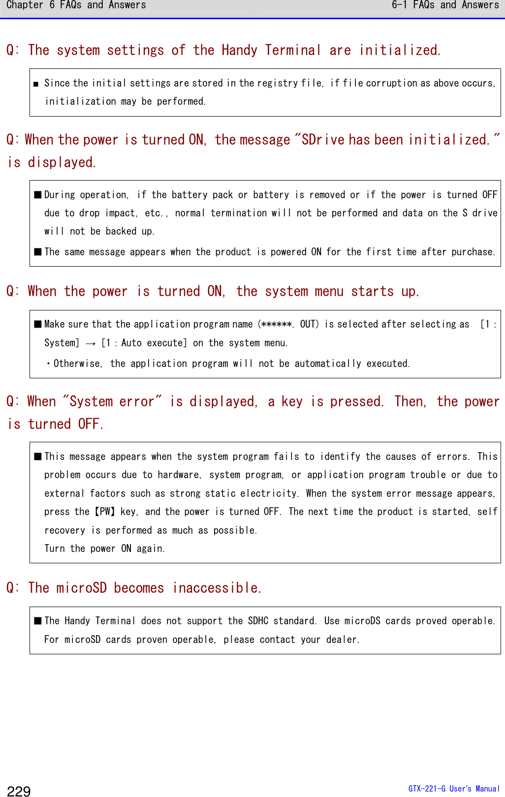 Chapter 6 FAQs and Answers 6-1 FAQs and Answers  GTX-221-G User&rsquo;s Manual 229 Q: The system settings of the Handy Terminal are initialized. ■ Since the initial settings are stored in the registry file, if file corruption as above occurs, initialization may be performed.  Q: When the power is turned ON, the message "SDrive has been initialized." is displayed. ■ During operation, if the battery pack or battery is removed or if the power is turned OFF due to drop impact, etc., normal termination will not be performed and data on the S drive will not be backed up.  ■ The same message appears when the product is powered ON for the first time after purchase. Q: When the power is turned ON, the system menu starts up. ■ Make sure that the application program name (******. OUT) is selected after selecting as ［1：System］&rarr;［1：Auto execute］on the system menu. ・Otherwise, the application program will not be automatically executed. Q: When "System error" is displayed, a key is pressed. Then, the power is turned OFF. ■ This message appears when the system program fails to identify the causes of errors. This problem occurs due to hardware, system program, or application program trouble or due to external factors such as strong static electricity. When the system error message appears, press the【PW】key, and the power is turned OFF. The next time the product is started, self recovery is performed as much as possible. Turn the power ON again.  Q: The microSD becomes inaccessible. ■ The Handy Terminal does not support the SDHC standard. Use microDS cards proved operable. For microSD cards proven operable, please contact your dealer.      