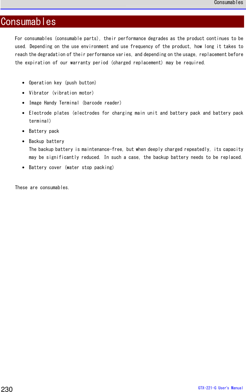  Consumables  GTX-221-G User&rsquo;s Manual 230 Consumables For consumables (consumable parts), their performance degrades as the product continues to be used. Depending on the use environment and use frequency of the product, how long it takes to reach the degradation of their performance varies, and depending on the usage, replacement before the expiration of our warranty period (charged replacement) may be required.   &bull; Operation key (push button) &bull; Vibrator (vibration motor) &bull; Image Handy Terminal (barcode reader) &bull; Electrode plates (electrodes for charging main unit and battery pack and battery pack terminal)  &bull; Battery pack &bull; Backup battery The backup battery is maintenance-free, but when deeply charged repeatedly, its capacity may be significantly reduced. In such a case, the backup battery needs to be replaced. &bull; Battery cover (water stop packing)   These are consumables.    