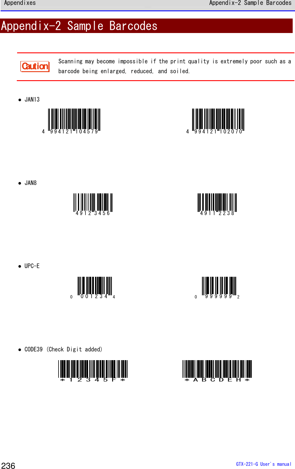 Appendixes Appendix-2 Sample Barcodes  GTX-221-G User's manual 236 Appendix-2 Sample Barcodes  Caution Scanning may become impossible if the print quality is extremely poor such as a barcode being enlarged, reduced, and soiled.   ● JAN13 4 994121 104579  4 994121 102070     ● JAN8 4912 3456  4911 2238     ● UPC-E 00012344 09999992    ● CODE39 (Check Digit added) *12345F* *ABCDEH*     
