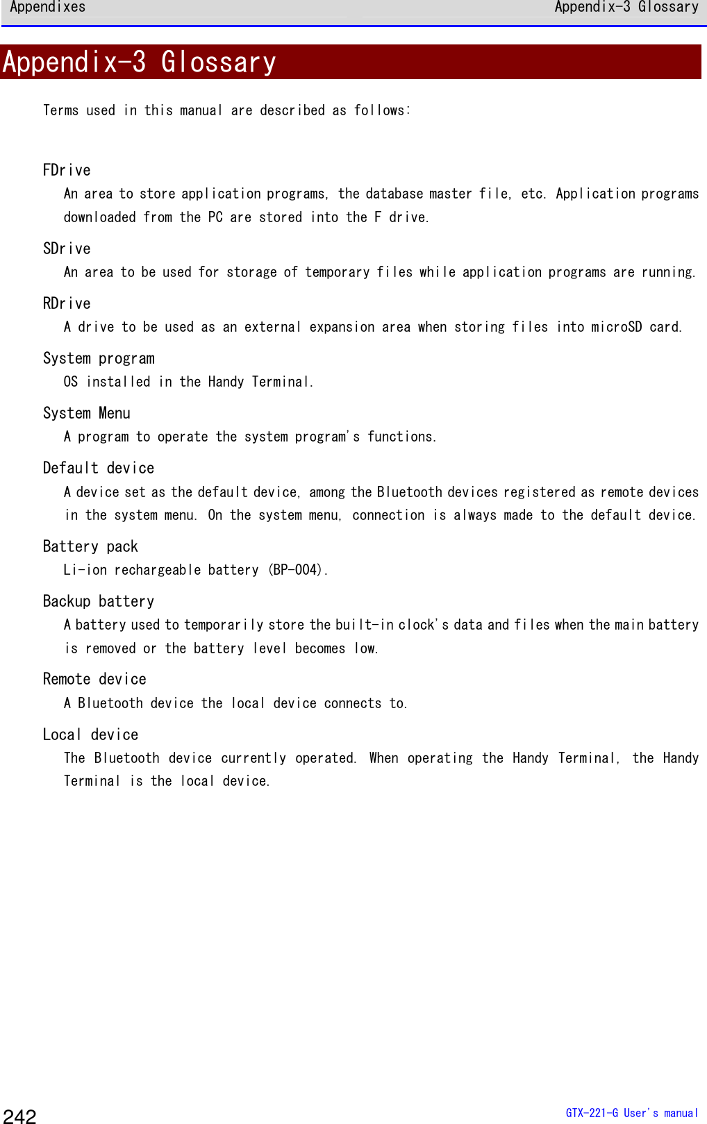 Appendixes Appendix-3 Glossary  GTX-221-G User's manual 242 Appendix-3 Glossary Terms used in this manual are described as follows:   FDrive An area to store application programs, the database master file, etc. Application programs downloaded from the PC are stored into the F drive. SDrive An area to be used for storage of temporary files while application programs are running.  RDrive A drive to be used as an external expansion area when storing files into microSD card. System program OS installed in the Handy Terminal. System Menu A program to operate the system program's functions. Default device A device set as the default device, among the Bluetooth devices registered as remote devices in the system menu. On the system menu, connection is always made to the default device. Battery pack Li-ion rechargeable battery (BP-004). Backup battery A battery used to temporarily store the built-in clock's data and files when the main battery is removed or the battery level becomes low.  Remote device A Bluetooth device the local device connects to.  Local device The Bluetooth device currently operated. When  operating the  Handy  Terminal, the  Handy Terminal is the local device.   