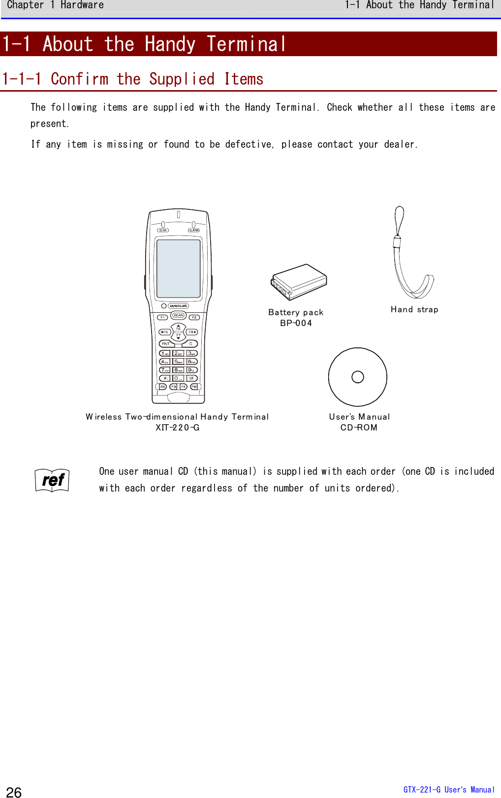 Chapter 1 Hardware 1-1 About the Handy Terminal  GTX-221-G User&rsquo;s Manual 26 1-1 About the Handy Terminal 1-1-1 Confirm the Supplied Items The following items are supplied with the Handy Terminal. Check whether all these items are present. If any item is missing or found to be defective, please contact your dealer.  Battery packBP-0 0 4W ireless Two-dim ensio nal H and y Term inalXIT-2 2 0 -GHand  strapUser's M anualCD-ROM   rrrreeeeffff One user manual CD (this manual) is supplied with each order (one CD is included with each order regardless of the number of units ordered).   