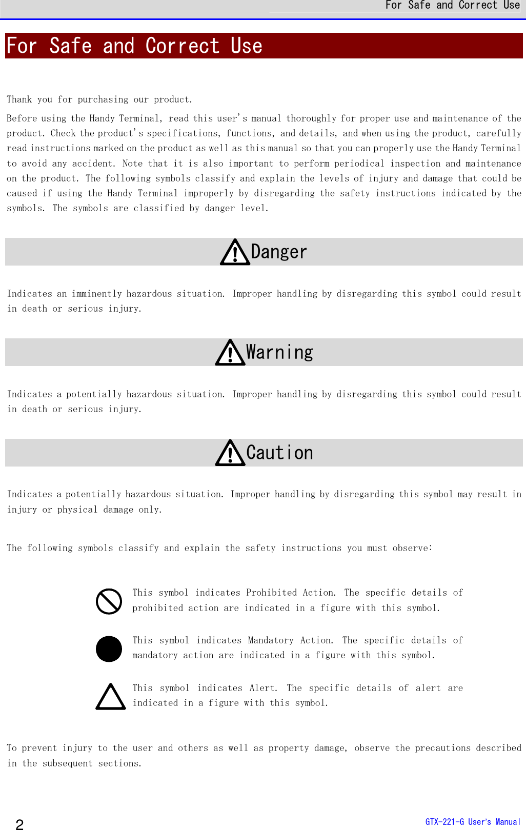  For Safe and Correct Use  GTX-221-G User&rsquo;s Manual 2 For Safe and Correct Use  Thank you for purchasing our product. Before using the Handy Terminal, read this user's manual thoroughly for proper use and maintenance of the product. Check the product's specifications, functions, and details, and when using the product, carefully read instructions marked on the product as well as this manual so that you can properly use the Handy Terminal to avoid any accident. Note that it is also important to perform periodical inspection and maintenance on the product. The following symbols classify and explain the levels of injury and damage that could be caused if using the Handy Terminal improperly by disregarding the safety instructions indicated by the symbols. The symbols are classified by danger level.  Danger  Indicates an imminently hazardous situation. Improper handling by disregarding this symbol could result in death or serious injury.   Warning  Indicates a potentially hazardous situation. Improper handling by disregarding this symbol could result in death or serious injury.   Caution  Indicates a potentially hazardous situation. Improper handling by disregarding this symbol may result in injury or physical damage only.   The following symbols classify and explain the safety instructions you must observe:    This symbol indicates Prohibited Action. The specific details of prohibited action are indicated in a figure with this symbol.   This  symbol  indicates  Mandatory  Action.  The  specific  details  of mandatory action are indicated in a figure with this symbol.  This  symbol  indicates  Alert.  The  specific  details  of  alert  are indicated in a figure with this symbol.  To prevent injury to the user and others as well as property damage, observe the precautions described in the subsequent sections.   