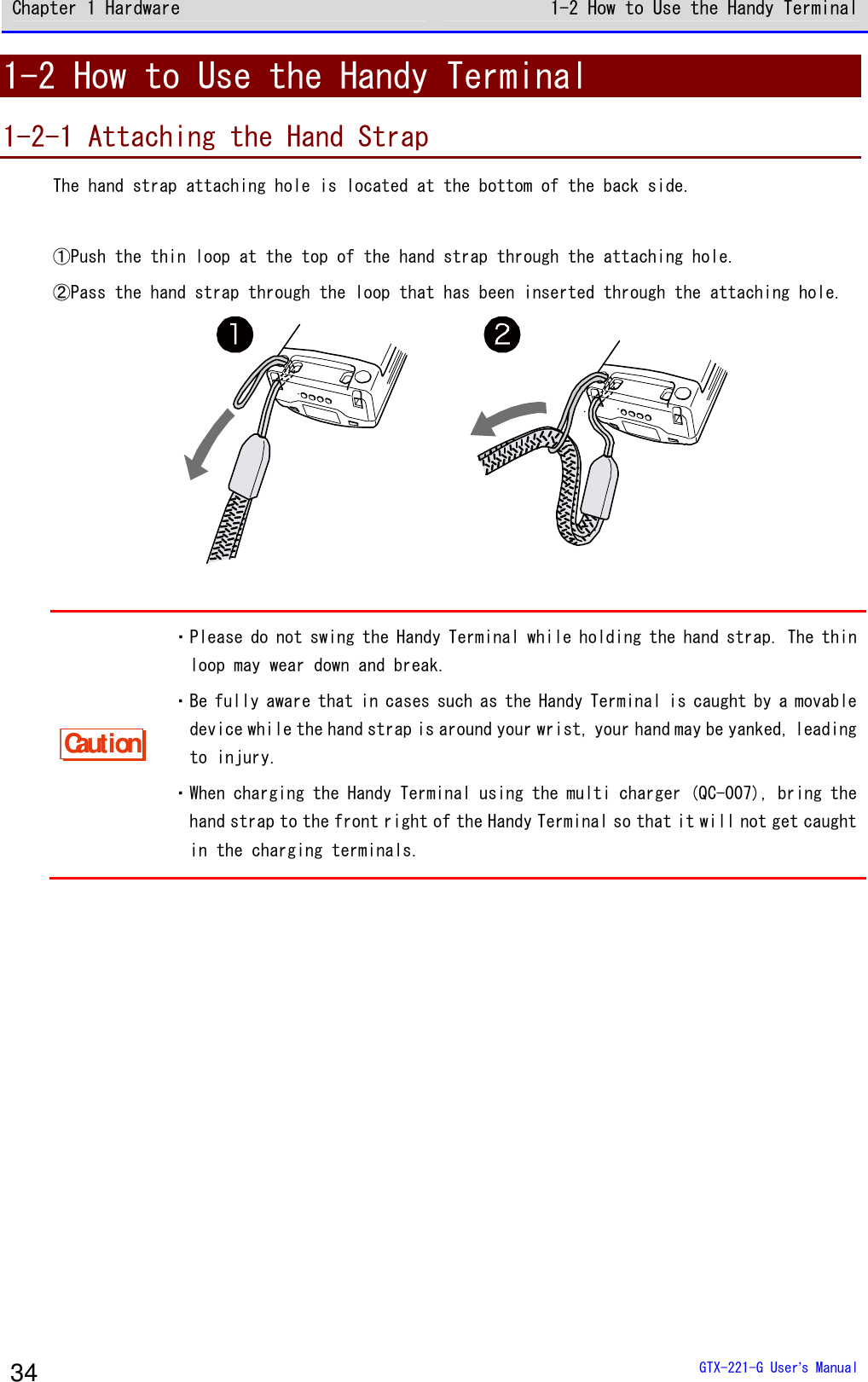 Chapter 1 Hardware 1-2 How to Use the Handy Terminal  GTX-221-G User&rsquo;s Manual 34 1-2 How to Use the Handy Terminal 1-2-1 Attaching the Hand Strap The hand strap attaching hole is located at the bottom of the back side.  ①Push the thin loop at the top of the hand strap through the attaching hole. ②Pass the hand strap through the loop that has been inserted through the attaching hole.   Caution ・Please do not swing the Handy Terminal while holding the hand strap. The thin loop may wear down and break. ・Be fully aware that in cases such as the Handy Terminal is caught by a movable device while the hand strap is around your wrist, your hand may be yanked, leading to injury. ・When charging the Handy Terminal using the multi charger (QC-007), bring the hand strap to the front right of the Handy Terminal so that it will not get caught in the charging terminals.  