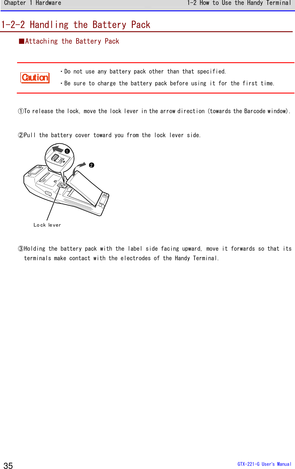 Chapter 1 Hardware 1-2 How to Use the Handy Terminal  GTX-221-G User&rsquo;s Manual 35 1-2-2 Handling the Battery Pack ■Attaching the Battery Pack  Caution ・Do not use any battery pack other than that specified. ・Be sure to charge the battery pack before using it for the first time.  ①To release the lock, move the lock lever in the arrow direction (towards the Barcode window).  ②Pull the battery cover toward you from the lock lever side. 21Lo ck le ver  ③Holding the battery pack with the label side facing upward, move it forwards so that its terminals make contact with the electrodes of the Handy Terminal.  