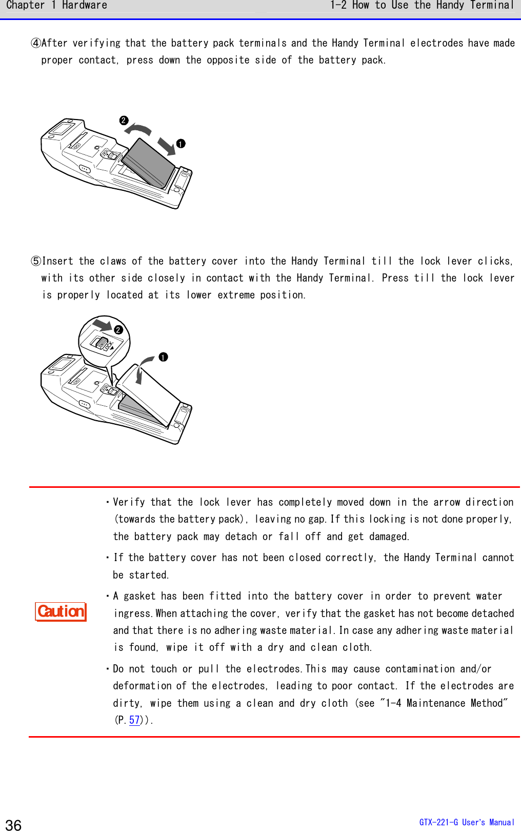 Chapter 1 Hardware 1-2 How to Use the Handy Terminal  GTX-221-G User&rsquo;s Manual 36 ④After verifying that the battery pack terminals and the Handy Terminal electrodes have made proper contact, press down the opposite side of the battery pack. 12  ⑤Insert the claws of the battery cover into the Handy Terminal till the lock lever clicks, with its other side closely in contact with the Handy Terminal. Press till the lock lever is properly located at its lower extreme position. 12  Caution ・Verify that the lock lever has completely moved down in the arrow direction (towards the battery pack), leaving no gap.If this locking is not done properly, the battery pack may detach or fall off and get damaged. ・If the battery cover has not been closed correctly, the Handy Terminal cannot be started. ・A gasket has been fitted into the battery cover in order to prevent water ingress.When attaching the cover, verify that the gasket has not become detached and that there is no adhering waste material.In case any adhering waste material is found, wipe it off with a dry and clean cloth. ・Do not touch or pull the electrodes.This may cause contamination and/or deformation of the electrodes, leading to poor contact. If the electrodes are dirty, wipe them using a clean and dry cloth (see "1-4 Maintenance Method" (P.57)).  