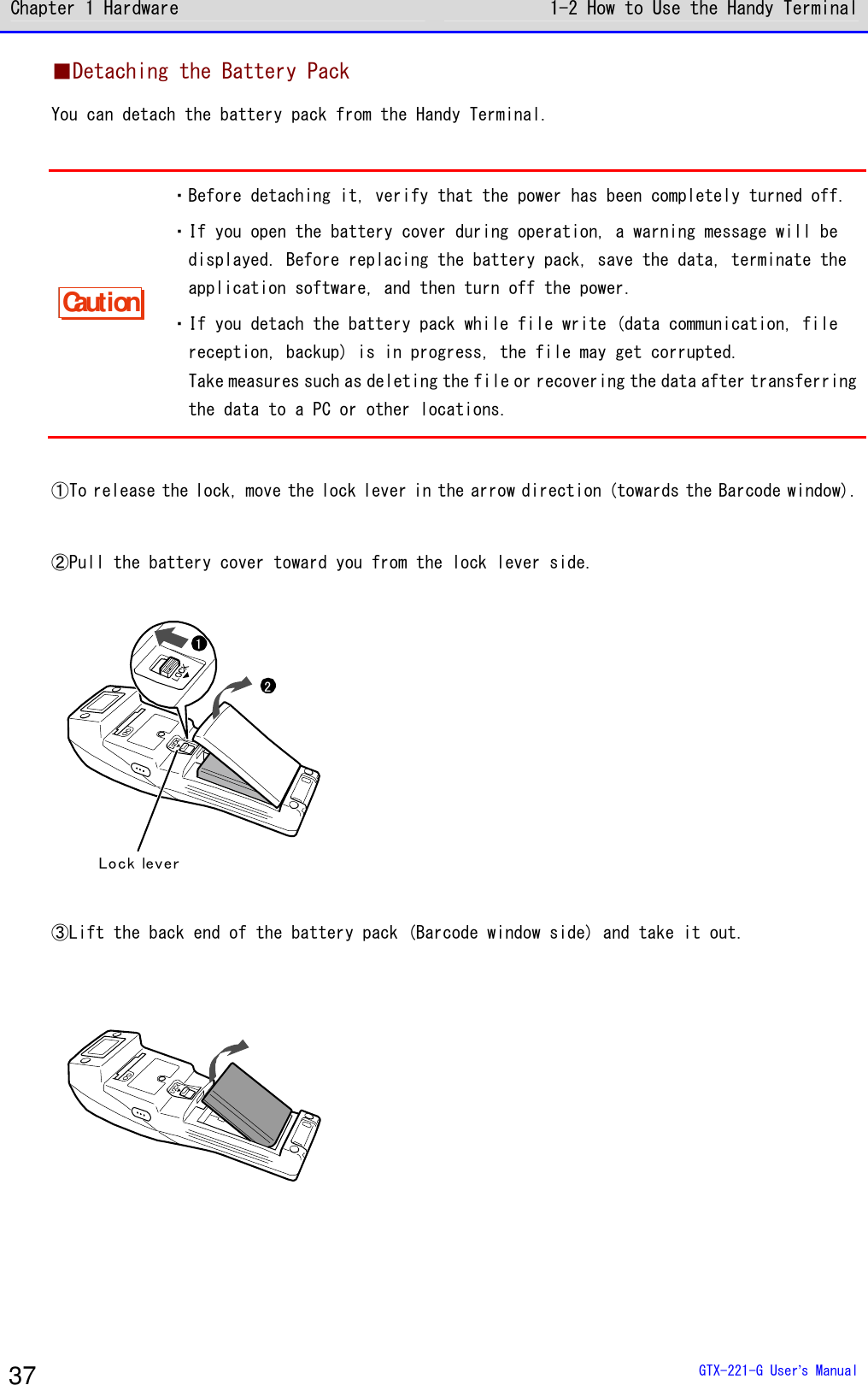 Chapter 1 Hardware 1-2 How to Use the Handy Terminal  GTX-221-G User&rsquo;s Manual 37 ■Detaching the Battery Pack You can detach the battery pack from the Handy Terminal.  Caution ・Before detaching it, verify that the power has been completely turned off. ・If you open the battery cover during operation, a warning message will be displayed. Before replacing the battery pack, save the data, terminate the application software, and then turn off the power. ・If you detach the battery pack while file write (data communication, file reception, backup) is in progress, the file may get corrupted. Take measures such as deleting the file or recovering the data after transferring the data to a PC or other locations.  ①To release the lock, move the lock lever in the arrow direction (towards the Barcode window).  ②Pull the battery cover toward you from the lock lever side.  Lock lever21  ③Lift the back end of the battery pack (Barcode window side) and take it out.  
