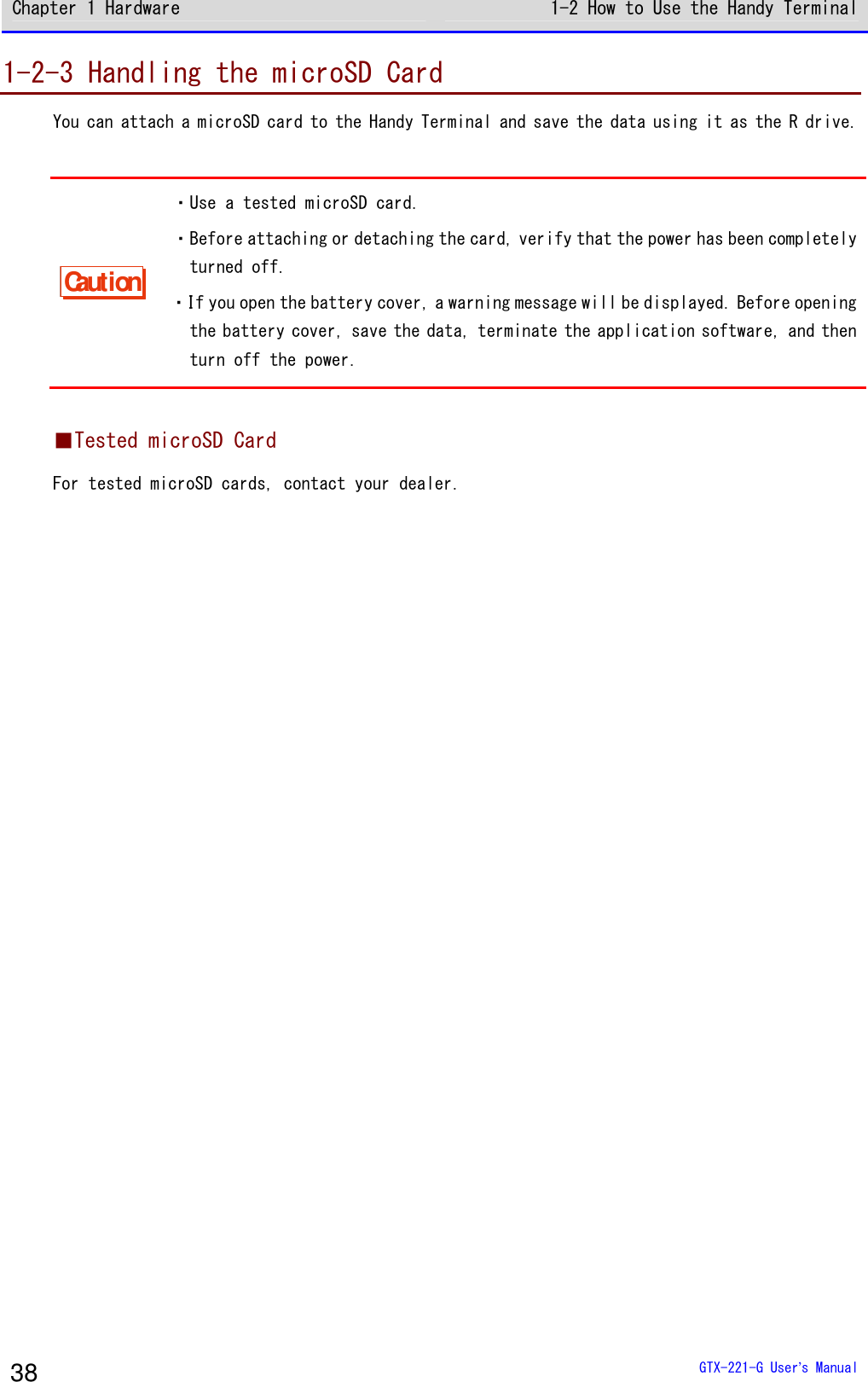 Chapter 1 Hardware 1-2 How to Use the Handy Terminal  GTX-221-G User&rsquo;s Manual 38 1-2-3 Handling the microSD Card You can attach a microSD card to the Handy Terminal and save the data using it as the R drive.  Caution ・Use a tested microSD card. ・Before attaching or detaching the card, verify that the power has been completely turned off. ・If you open the battery cover, a warning message will be displayed. Before opening the battery cover, save the data, terminate the application software, and then turn off the power.  ■Tested microSD Card For tested microSD cards, contact your dealer.   