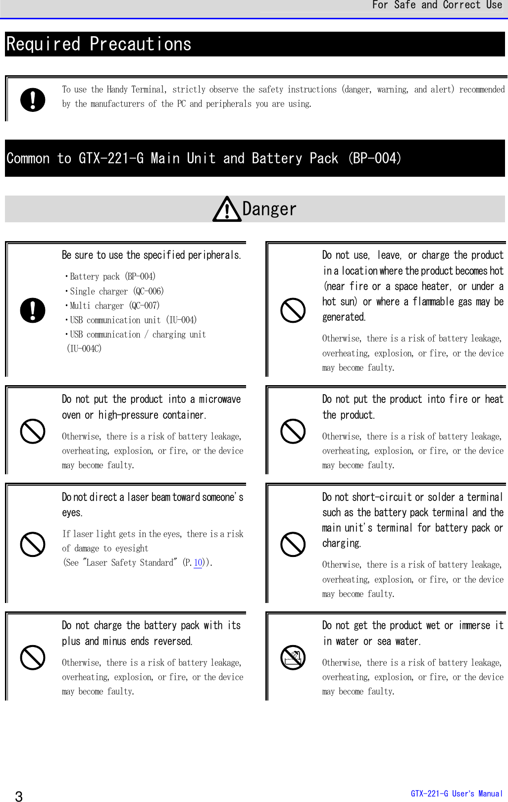  For Safe and Correct Use  GTX-221-G User&rsquo;s Manual 3 Required Precautions   To use the Handy Terminal, strictly observe the safety instructions (danger, warning, and alert) recommended by the manufacturers of the PC and peripherals you are using.   Common to GTX-221-G Main Unit and Battery Pack (BP-004)  Danger   Be sure to use the specified peripherals. ・Battery pack (BP-004) ・Single charger (QC-006) ・Multi charger (QC-007) ・USB communication unit (IU-004) ・USB communication / charging unit   (IU-004C)   Do not use, leave, or charge the product in a location where the product becomes hot (near fire or a space heater, or under a hot sun) or where a flammable gas may be generated. Otherwise, there is a risk of battery leakage, overheating, explosion, or fire, or the device may become faulty.   Do not put the product into a microwave oven or high-pressure container.  Otherwise, there is a risk of battery leakage, overheating, explosion, or fire, or the device may become faulty.   Do not put the product into fire or heat the product.  Otherwise, there is a risk of battery leakage, overheating, explosion, or fire, or the device may become faulty.   Do not direct a laser beam toward someone's eyes.  If laser light gets in the eyes, there is a risk of damage to eyesight  (See "Laser Safety Standard" (P.10)).   Do not short-circuit or solder a terminal such as the battery pack terminal and the main unit's terminal for battery pack or charging.  Otherwise, there is a risk of battery leakage, overheating, explosion, or fire, or the device may become faulty.   Do not charge the battery pack with its plus and minus ends reversed.  Otherwise, there is a risk of battery leakage, overheating, explosion, or fire, or the device may become faulty.   Do not get the product wet or immerse it in water or sea water. Otherwise, there is a risk of battery leakage, overheating, explosion, or fire, or the device may become faulty. 