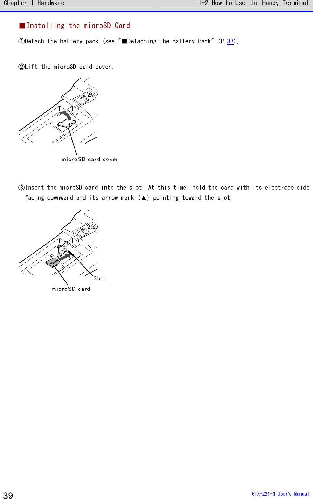 Chapter 1 Hardware 1-2 How to Use the Handy Terminal  GTX-221-G User&rsquo;s Manual 39 ■Installing the microSD Card ①Detach the battery pack (see "■Detaching the Battery Pack" (P.37)).  ②Lift the microSD card cover. m ic ro SD car d co ver  ③Insert the microSD card into the slot. At this time, hold the card with its electrode side facing downward and its arrow mark (▲) pointing toward the slot. m icro SD ca rdSlot  