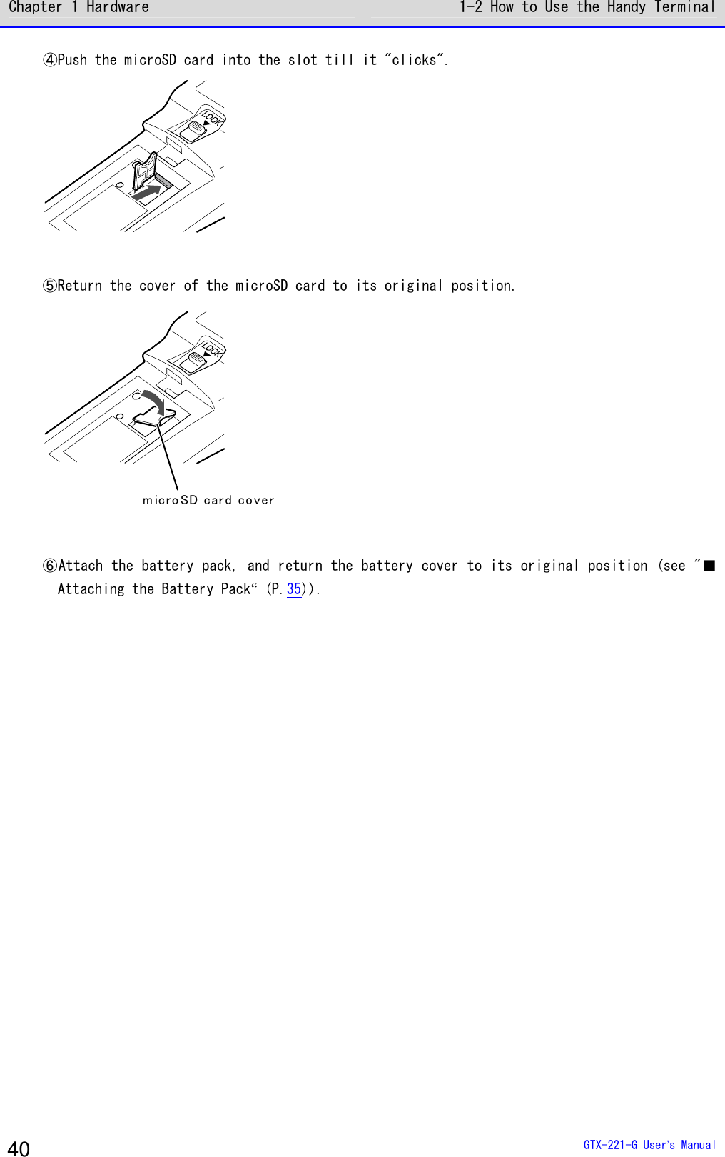 Chapter 1 Hardware 1-2 How to Use the Handy Terminal  GTX-221-G User&rsquo;s Manual 40 ④Push the microSD card into the slot till it "clicks".   ⑤Return the cover of the microSD card to its original position. m ic ro SD car d co ver  ⑥Attach the battery pack, and return the battery cover to its original position (see "■Attaching the Battery Pack&ldquo; (P.35)).  